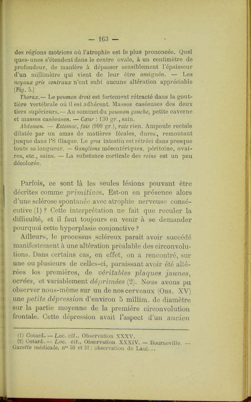 des régions motrices où l'atrophie est le plus prononcée. Quel quos-unes s'étendent dans le centre ovale, à un centimètre de profondeur, de manière à dépasser sensiblement l'épaisseur d'un millimètre qui vient de leur être assignée. — Les 7wyaux gris centraux n'ont subi aucune altération appréciable {Fig. 5.) Thorax.— Le poumon droit est fortement rétracté dans la gout- tière vertébrale où il est adhérent. Masses caséeuses des deux tiers supérieurs.— Au sommet du poumon gauche, petite caverne et masses caséeuses. — Cœur : 130 gr., sain. Abdomen. — Estomac, foie (900 gr.), rate rien. Ampoule rectale dilatée par un amas de matières fécales, dures, remontant jusque dans TS iliaque. Le gros intestin est rétréci dans presque toute sa longueur. — Ganglions mésentériques, péritoine, ovai- res, etc., sains. — La substance corticale des reins est un peu décolorée. Parfois, ce sont là les seules lésions pouvant être décrites comme primitives. Est-on en présence alors d'une sclérose spontanée avec atrophie nerveuse consé- cutive (1) ? Cette interprétation ne fait que reculer la difficulté, et il faut toujours en venir à se demander pourquoi cette hyperplasie conjonctive ? Ailleurs, le processus scléreux paraît avoir succédé manifestement à une altération préalable des circonvolu- tions. Dans certains cas^ en effet, on a rencontré, sur une ou plusieurs de celles-ci, paraissant avoir été alté- rées les premières, de véritables plaques jaunes, ocrées, et variablement déprimées (2). Nous avons pu observer nous-môme sur un de nos cerveaux (Obs. XV) une petite dépression d'environ 5 millim. de diamètre sur la partie moyenne de la première circonvolution frontale. Cette dépression avait l'aspect d'un ancien (\) Cotard. —• Loc. cit.. Observation XXXV. (2) Cotard. — Loc. cit.. Observation XXXIV. — Bourncvillo. — Gazette médicale, n 50 et .51 ; observalion de Laul...