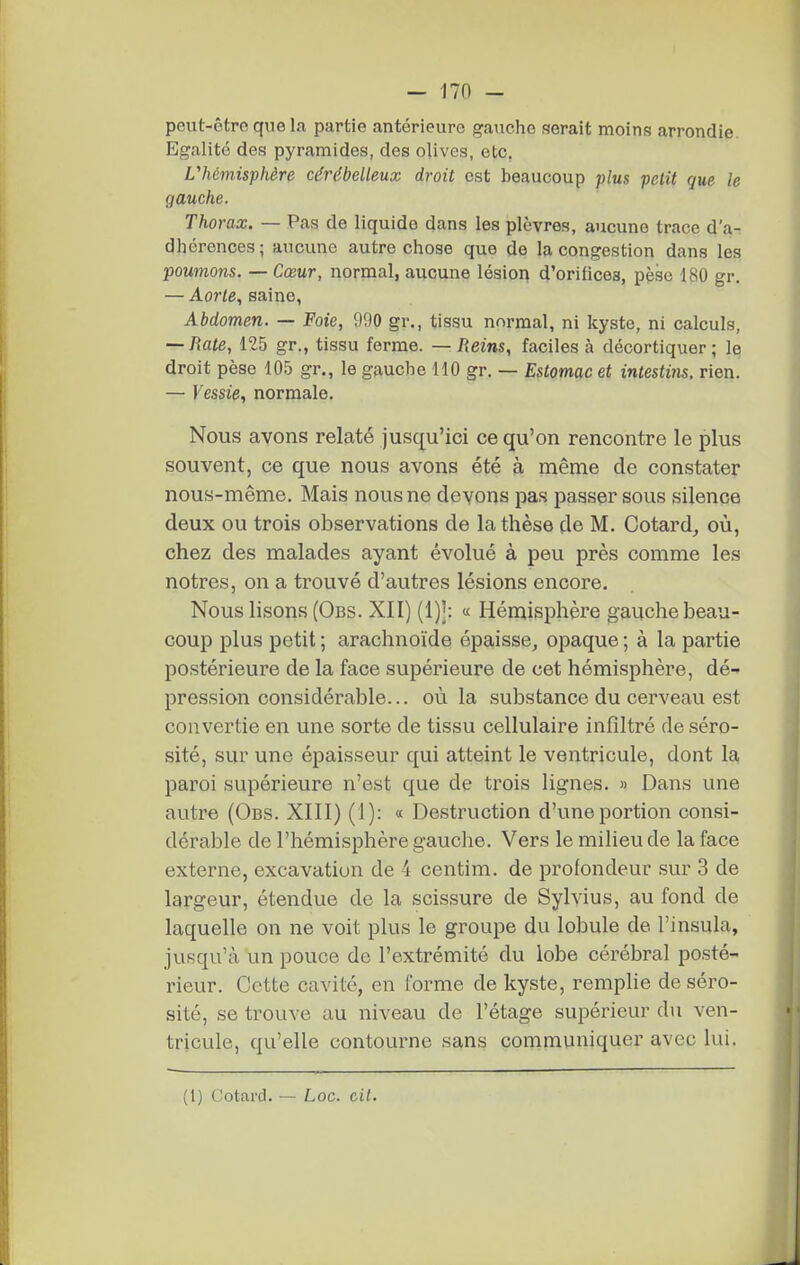 peut-être que la partie antérieure gauche serait moins arrondie Egalité des pyramides, des olives, etc. L''hémisphère cérébelleux droit est beaucoup plus petit que le gauche. Thorax. — Pas de liquide dans les plèvres, aucune trace d'a- dhérences; aucune autre chose que de la congestion dans les poumons. — Cœur, normal, aucune lésioi> d'orifices, pèse 180 gr. — Aorte., saine, Abdomen. — Foie, 990 gr., tissu normal, ni kyste, ni calculs, — Rate, 125 gr., tissu ferme. — Reins, faciles à décortiquer; le droit pèse 105 gr., le gauche 110 gr. — Estomac et intestins, rien. — Vessie, normale. Nous avons relaté jusqu'ici ce qu'on rencontre le plus souvent, ce que nous avons été à même de constater nous-même. Mais nous ne devons pas passer sous silence deux ou trois observations de la thèse de M. Cotard^ où, chez des malades ayant évolué à peu près comme les nôtres, on a trouvé d'autres lésions encore. Nous lisons (Obs. XII) « Hémisphère gauche beau- coup plus petit ; arachnoïde épaisse, opaque ; à la partie postérieure de la face supérieure de cet hémisphère, dé^ pression considérable... où la substance du cerveau est convertie en une sorte de tissu cellulaire infiltré de séro- sité, sur une épaisseur qui atteint le ventricule, dont la paroi supérieure n'est que de trois lignes. » Dans une autre (Obs. XIII) (1): « Destruction d'une portion consi- dérable de l'hémisphère gauche. Vers le milieu de la face externe, excavation de 4 centim. de profondeur sur 3 de largeur, étendue de la scissure de Sylvius, au fond de laquelle on ne voit plus le groupe du lobule de l'insula, jusqu'à un pouce de l'extrémité du lobe cérébral posté- rieur. Cette cavité, en forme de kyste, remplie de séro- sité, se trouve au niveau de l'étage supérieur du ven- tricule, qu'elle contourne sans communiquer avec lui. (1) Cotard. — Loc. cit.