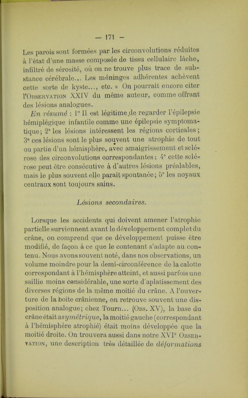 Les parois sont formées par les circonvolutions réduites à l'état d'une masse composée de tissu cellulaire lùche, infiltré de sérosité, où on ne trouve plus trace de sub- stance cérébrale... Les méninges adhérentes achèvent cette sorte de ky.ste..., etc. » On pourrait encore citer rOusERVATiON XXIV du même auteur, comme offrant des lésions analogues. En résumé ; T II est légitime de regarder l'épilepsie hémiplégique infantile comme une épilepsie symptoma- tique; 2° les lésions intéressent les régions corticales; 3° ces lésions sont le plus souvent une atrophie de tout ou partie d'un hémisphère, avec amaigrissement et sclé- rose des circonvolutions correspondantes ; 4° cette sclé- rose peut être consécutive à d'autres lésions préalables, mais le plus souvent elle parait spontanée ; 5° les noyaux centraux sont toujours s^ins. Lésions secondaires. Lorsque les accidents qui doivent amener l'atrophie partielle surviennent avant le développement complet du crâne, on comprend que ce développement puisse être modifié, de façon à ce que le contenant s'adapte au con- tenu. Nous avons souvent noté, dans nos observations, un volume moindre pour la demi-circonférence de la calotte correspondant à l'hémisphère atteint, et aussi parfois une saillie moins considérable, une sorte d'aplatissement des diverses régions de la même moitié du crâne. A l'ouvert turo de la boite crânienne, on retrouve souvent une dis- position analogue; chez Tourn... (Obs. XV), la base du crâne était asymétrique^ la moitié gauche (correspondant à l'hémisphère atrophié) était moins développée que la moitié droite. On trouvera aussi dans notre XVP ObseA'» VAÏKJN, une description très détaillée de dé I or mations