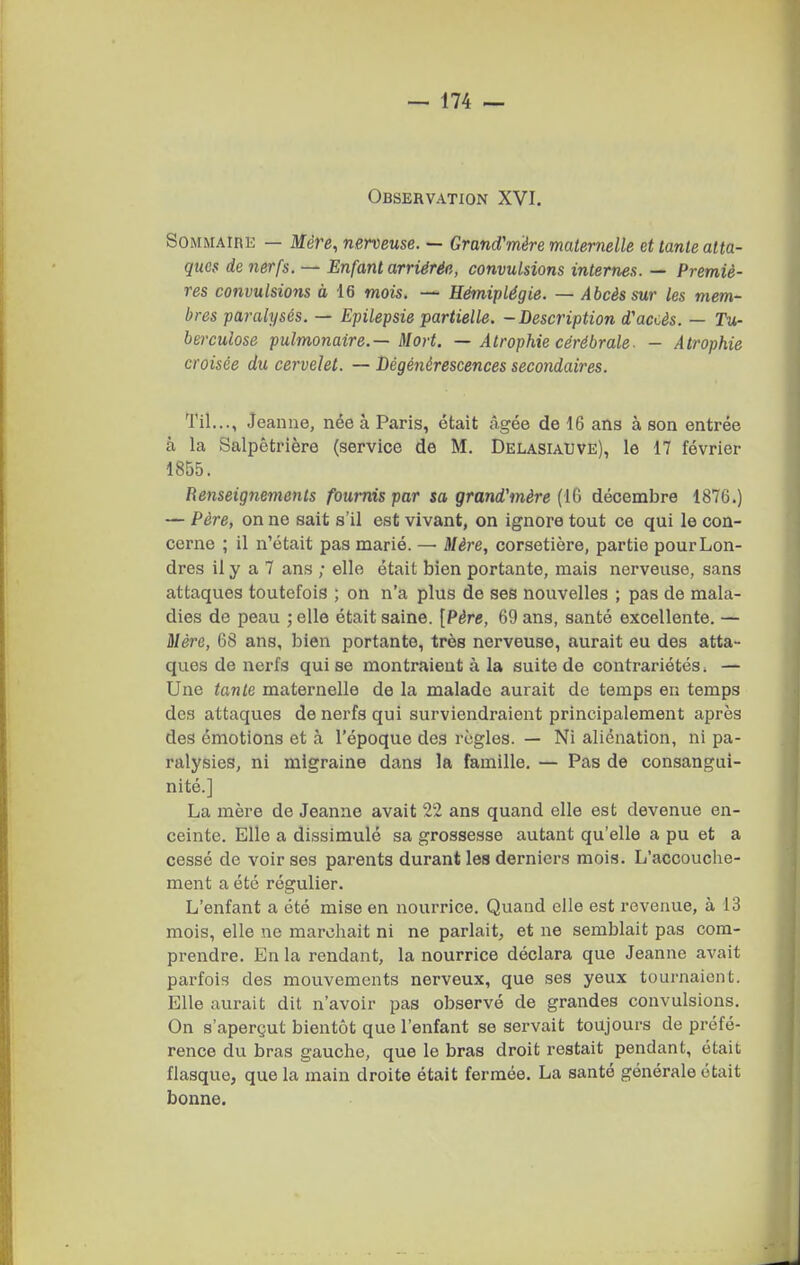 Observation XVI. SOMMAIRK — Mère, nerveuse. — Gr and'rrière maternelle atlante atta- ques de nerfs. — Enfant arriérée, convulsions internes. — Premiè- res convulsions à 16 mois. — Hémiplégie. — Abcès sur les mem- bres paralysés. — Epilepsie partielle. -Description d'accès. — Tu- berculose pulmonaire.—Mort. — Atrophie cérébrale■ - Atrophie croisée du cervelet. — Dégénérescences secondaires. Til..., Jeanne, née à Paris, était âgée de 16 ans à son entrée à la Salpêtrière (service de M. Delasiauve), le 17 février 1855. Renseignements fournis par sa grand'mère (IQ décembre 1876.) — Père, on ne sait s'il est vivant, on ignore tout ce qui le con- cerne ; il n'était pas marié. — Mère, corsetière, partie pour Lon- dres il y a 7 ans ; elle était bien portante, mais nerveuse, sans attaques toutefois ; on n'a plus de ses nouvelles ; pas de mala- dies de peau ; elle était saine. [Père, 69 ans, santé excellente. — Mère, 68 ans, bien portante, très nerveuse, aurait eu des atta- ques de nerfs qui se montraient à la suite de contrariétés. — Une tante maternelle de la malade aurait de temps en temps dos attaques de nerfs qui surviendraient principalement après des émotions et à l'époque des règles. — Ni aliénation, ni pa- ralysies, ni migraine dans la famille. — Pas de consangui- nité.] La mère de Jeanne avait 22 ans quand elle est devenue en- ceinte. Elle a dissimulé sa grossesse autant qu'elle a pu et a cessé de voir ses parents durant les derniers mois. L'accouche- ment a été régulier. L'enfant a été mise en nourrice. Quand elle est revenue, à 13 mois, elle ne marchait ni ne parlait, et ne semblait pas com- prendre. En la rendant, la nourrice déclara que Jeanne avait parfois des mouvements nerveux, que ses yeux tournaient. Elle aurait dit n'avoir pas observé de grandes convulsions. On s'aperçut bientôt que l'enfant se servait toujours de préfé- rence du bras gauche, que le bras droit restait pendant, était flasque, que la main droite était fermée. La santé générale était bonne.