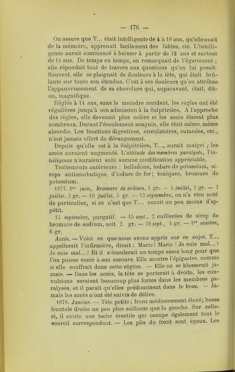 On assure que T... était intelligente de 4 à 10 ans, qu'elle avait de la mémoire, apprenait facilement des fables, etc. L'intelli- gence aurait commencé à baisser à partir de 12 ans et surtout de l'i ans. Do temps en temps, on remarquait de l'égarement ; elle répondait tout de travers aux questions qu'on lui posait. Souvent, elle se plaignait de douleurs à la tête, qui était brû- lante sur foute son étendue. C'est à ces douleurs qu'on attribue l'appauvrissement de sa chevelure qui, auparavant, était, dit- on, magnifique. Réglée à 14 ans, sans le moindre accident, les règles ont été régulières jusqu'à son admission à la Salpétrière, A l'approche des règles, elle devenait plus colère et les accès étaient plus nombreux. Durant l'écoulement sanguin, elle était calme, même alourdie. Les fonctions digestives, circulatoires, cutanées, etc., n'ont jamais offert de dérangement. Depuis qu'elle esta la Salpétrière, T..., aurait maigri ; les accès auraient augmenté. h'atLilude des membres paralysés, l'in- teUigence n'auraient subi aucune modification appréciable. Traitements antérieurs : belladone, iodure de potassium, si- rops antiscorbutique, d'iodure de fer ; toniques, bromure de potassium. 1877. juin, Bromure de sodium, 1 gr. - 5 juillei,, 2 gr. — 7 juilLel, 3 gr, — 10 juillet, 5 gr. — 13 septembre, on n'a rien noté de particulier, si ce n'est que T... aurait un peu moins d'ap- pétit, 14 septembre, purgatif. — ib sept-, 2 cuillerées de sirop de bromure de sodium, soit 2 gr. — 20 sept., 4 gr. — 1 octobre. Accès. — Voici ce que nous avons appris sur ce sujet. T... appellerait l'infirmière, dirait : Marie! Marie ! Je suis mal.., 1 Je suis mal.,. ! Et il s'écoulerait un temps assez long pour que l'on puisse venir à son secours. Elle montre l'épigastre. comme si elle souffrait dans cette région. — Elle ne se blesserait ja- mais. — Dans les accès, la tête se porterait à droite, les con- vulsions seraient beaucoup plus fortes dans les membres pa- ralysés, et il paraît qu'elles prédominent dans le bras, - Ja- mais les accès n'ont été suivis de délire. 1878. Janvier. — Tête petite; front médiocrement élevé; bosse frontale droite un peu plus saillante que la gauche. Sur celle- ci, il existe une tache érectile qui occupe également tout le sourcil correspondant. — Les plis du front sont égaux. Les