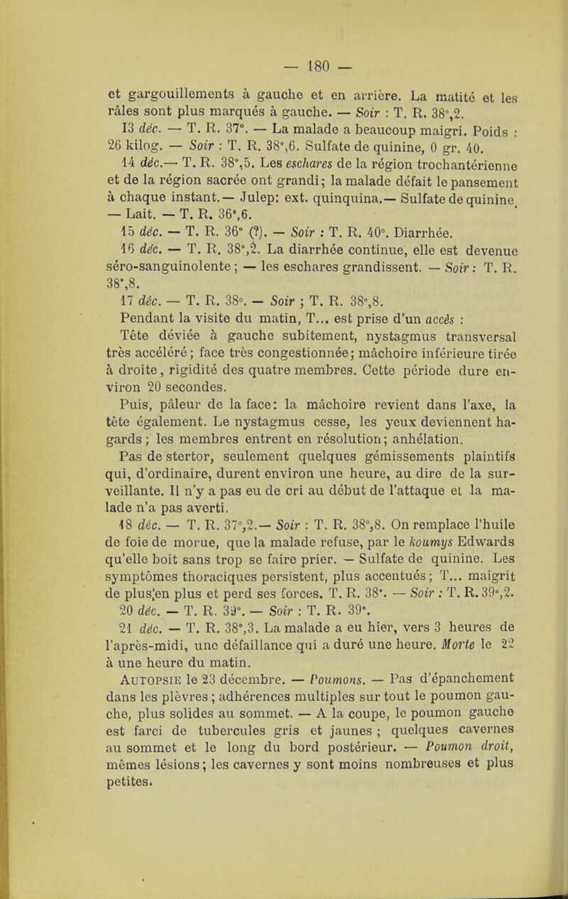 et gargouillements à gauche et en arrière. La raalité et les râles sont plus marqués à gauche. — Soir : T. R. 38%2. 13 déc. — T. R. S?. — La malade a beaucoup maigri. Poids : 26 kilog. — Soir : T. R. 38°,6. Sulfate de quinine, 0 gr. 40, 14 déc,— T. R. 38°, 5. Les eschares de la région trochantérienne et de la région sacrée ont grandi; la malade défait le pansement à chaque instant.— Julep: ext. quinquina.— Sulfate de quinine — Lait. — T. R. 36°,6. 15 déc. - T. R. 36° (?). - Soir : T. R. 40^ Diarrhée. 16 déc. — T. R. 38°,^. La diarrhée continue, elle est devenue séro-sanguinolente; — les eschares grandissent. — Soir: T. R. 38\8. 17 déc. — T. R. 38°. - Soir ; T. R. 38%8. Pendant la visite du matin, T... est prise d'un accès : Tête déviée à gauche subitement, nystagmus transversal très accéléré; face très congestionnée; mâchoire inférieure tirée à droite, rigidité des quatre membres. Cette période dure en- viron 20 secondes. Puis, pâleur de la face: la mâchoire revient dans l'axe, la tête également. Le nystagmus cesse, les yeux deviennent ha- gards ; les membres entrent en résolution; anhélation. Pas de stertor, seulement quelques gémissements plaintifs qui, d'ordinaire, durent environ une heure, au dire de la sur- veillante. Il n'y a pas eu de cri au début de l'attaque et la ma- lade n'a pas averti, 18 déc. — T. R. 37%2.— Soir : T. R. 38%8. On remplace l'huile de foie de morue, que la malade refuse, par le koumys Edwards qu'elle boit sans trop se faire prier. — Sulfate de quinine. Les symptômes thoraciques persistent, plus accentués; T... maigrit de plus;en plus et perd ses forces. T. R. 38*. — Soir : T. R. 39»,2. 20 déc. — T. R. 39°. — Soir : T. R. 39». 21 déc. — T. R, 38°,3. La malade a eu hier, vers 3 heures de l'après-midi, une défaillance qui a duré une heure. Morte le 22 à une heure du matin. Autopsie le 23 décembre. — Poumons. — Pas d'épanchement dans les plèvres ; adhérences multiples sur tout le poumon gau- che, plus solides au sommet. — A la coupe, le poumon gauche est farci de tubercules gris et jaunes ; quelques cavernes au sommet et le long du bord postérieur. — Poumoii droit, mêmes lésions ; les cavernes y sont moins nombreuses et plus petites»