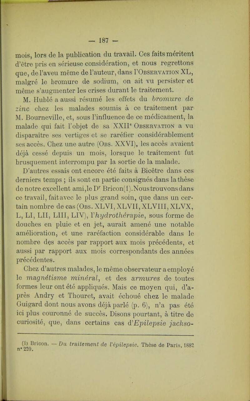 mois, lors de la publication du travail. Ces faits méritent d'être pris en sérieuse considération, et nous regrettons que, de l'aveu même de l'auteur, dans I'Observation XL, malgré le bromure de sodium, on ait vu persister et même s'augmenter les crises durant le traitement. M. Hublé a aussi résumé les effets du bromure de zinc chez les malades soumis à ce traitement par M. Bourneville, et, sous l'influence de ce médicament, la malade qui fait l'objet de sa XXIP Observation a vu disparaître ses vertiges et se raréfier considérablement ses accès. Chez une autre (Obs. XXVI), les accès avaient déjà cessé depuis un mois, lorsque le traitement fut brusquement interrompu par la sortie de la malade. D'autres essais ont encore été faits à Bicêtre dans ces derniers temps ; ils sont en partie consignés dans la thèse de notre excellent ami,le D Bricon(i). Nous trouvons dans ce travail, fait avec le plus grand soin, que dans un cer- tain nombre de cas (Obs. XLVI, XLVII, XLVIII, XLVX, L, LI, LII, LUI, LIV), Vhydrothérapie^ sous forme de douches en pluie et en jet, aurait amené une notable amélioration, et une raréfaction considérable dans le nombre des accès par rapport aux mois précédents, et aussi par rapport aux mois correspondants des années précédentes. Chez d'autres malades, le même observateur a employé le magnétisme minéral, et des armures de toutes formes leur ont été appliqués. Mais ce moyen qui, d'a- près Andry et Thouret, avait échoué chez le malade Guigard dont nous avons déjà parlé (p. 6), n'a pas été ici plus couronné de succès. Disons pourtant, à titre de curiosité, que, dans certains cas d'Epilepsie jackso- (1) Bricon. — Du traitement de l'épilepsic. Thèse de Paris, 1882