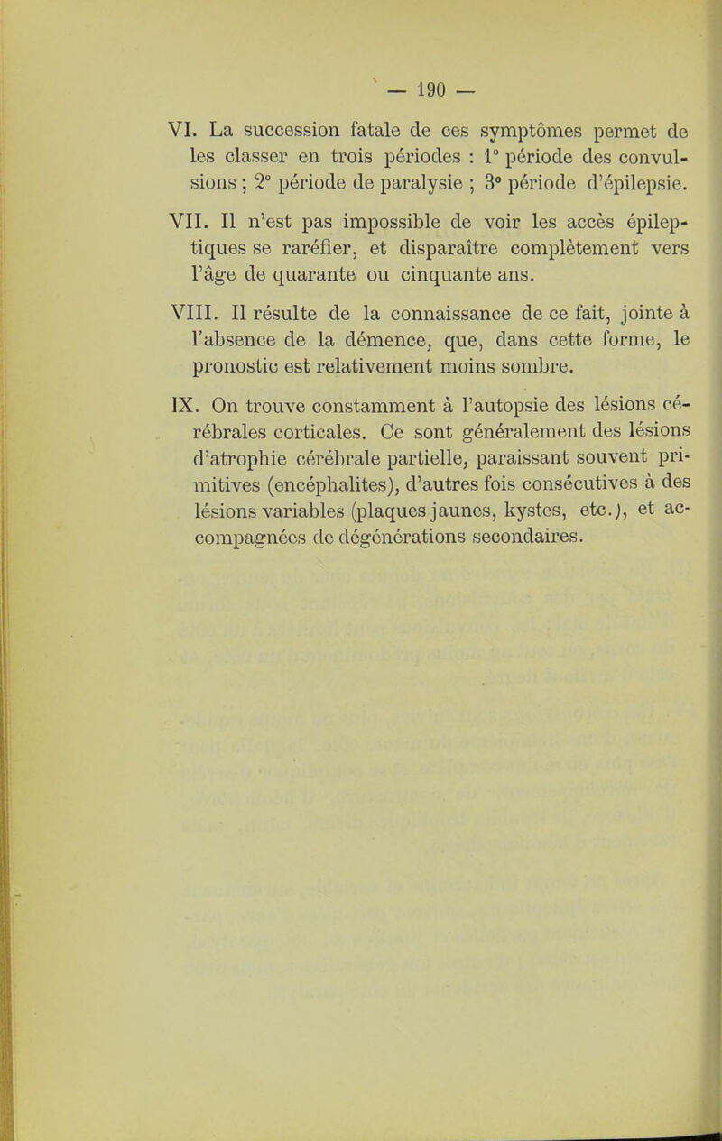 VI. La succession fatale de ces symptômes permet de les classer en trois périodes : 1 période des convul- sions ; 2° période de paralysie ; 3° période d'épilepsie. VIT. Il n'est pas impossible de voir les accès épilep- tiques se raréfier, et disparaître complètement vers l'âge de quarante ou cinquante ans. VIII. Il résulte de la connaissance de ce fait, jointe à l'absence de la démence, que, dans cette forme, le pronostic est relativement moins sombre. IX. On trouve constamment à l'autopsie des lésions cé- rébrales corticales. Ce sont généralement des lésions d'atrophie cérébrale partielle, paraissant souvent pri- mitives (encéphalites), d'autres fois consécutives à des lésions variables (plaques jaunes, kystes, etc.j, et ac- compagnées de dégénérations secondaires.