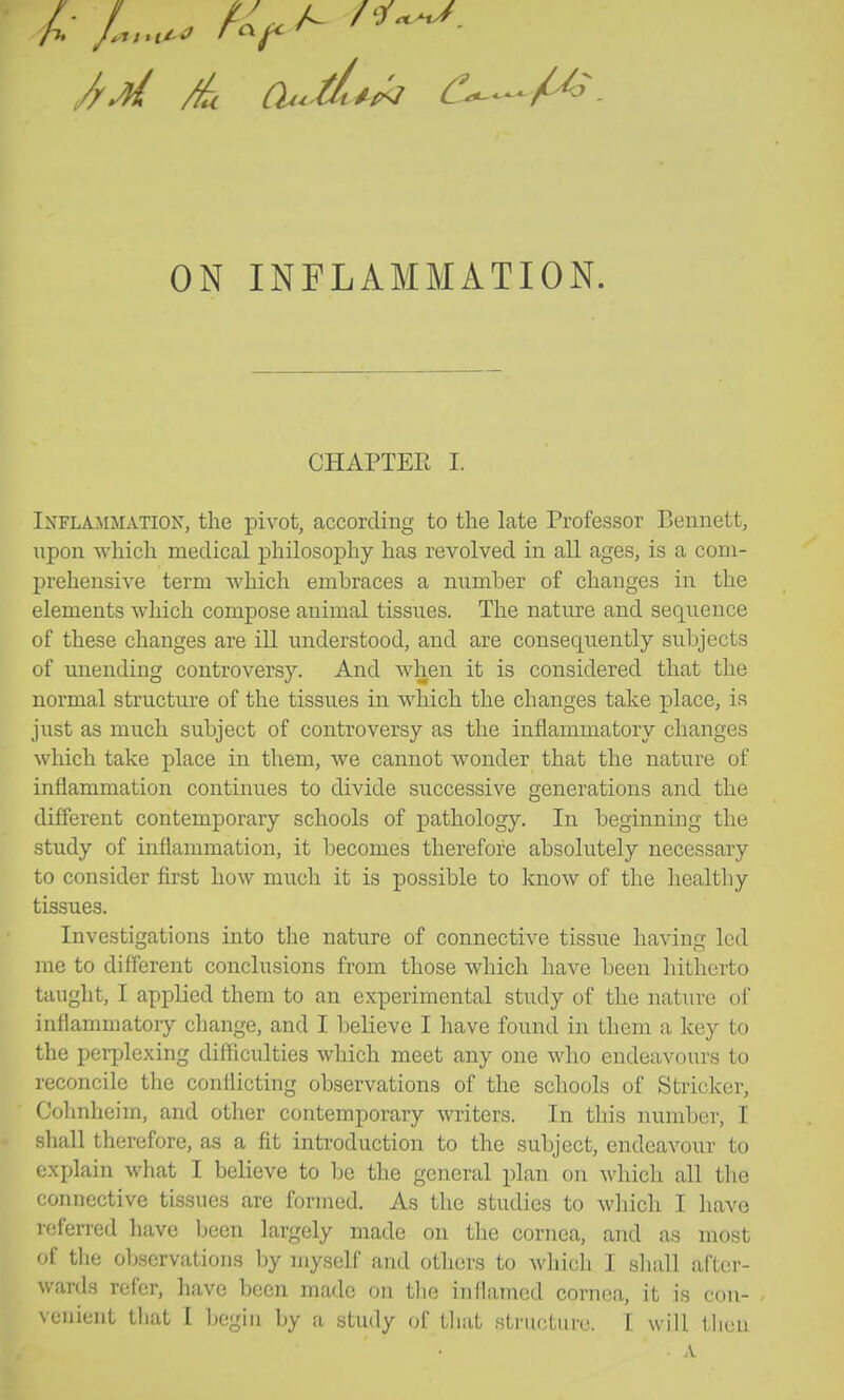 CHAPTER I. Inflammation, the piv^ot, according to the late Professor Bennett, npon which medical philosophy has revolved in all ages, is a com- prehensive term which embraces a number of changes in the elements which compose animal tissues. The nature and sequence of these changes are ill understood, and are consequently subjects of unending controversy. And when it is considered that the normal structure of the tissues in which the changes take place, is just as much subject of controversy as the inflammatory changes which take place in them, we cannot wonder that the nature of inflammation continues to divide successive generations and the different contemporary schools of pathology. In beginning the study of inflammation, it becomes therefore absolutely necessary to consider first how much it is possible to know of the healtliy tissues. Investigations into the nature of connective tissue having led me to different conclusions from those which have been liithcrto taught, I applied them to an experimental study of the nature of inflammatory change, and I believe I have found in them a key to the perplexing difficulties which meet any one who endeavours to reconcile the conflicting observations of the schools of Strieker, Cohnheim, and other contemporary writers. In this number, I shall therefore, as a fit introduction to the subject, endeavour to explain what I believe to be the general plan on which all the connective tissues are formed. As the studies to which I have referred have Ijcen largely made on the cornea, and as most of the observations by myself and others to which I shall after- wards refer, have been made on the inflamed cornea, it is con- , veiiient tliat I begin by a study of tliat strucLurc. t will tlieu A
