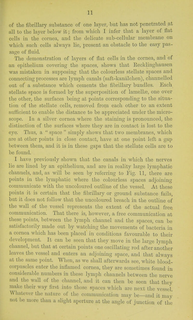 of the fibrillary substance of one layer, but has not penetrated at all to the layer below it; from which I infer that a layer of flat cells in the cornea, and the delicate sub-cellular membrane on which such cells always lie, present an obstacle to the easy pas- satre of fluid. The demonstration of layers of flat cells in the cornea, and of an epithelium covering the spaces, shows that Eecklinghausen was mistaken in supposing that the colourless stellate spaces and connecting processes are lymph canals (saft-kaniilchen), channelled out of a substance which cements the fibrillary bundles. Each stellate space is formed by the superposition of lamella, one over the other, the surfaces being at points corresponding to the sitiia- tion of the stellate cells, removed from each other to an extent sufficient to enable the distance to be appreciated under the micro- scope. In a silver cornea where the staining is pronounced, the distinction of the surfaces where they are in contact is lost to the eye. Thus, a space simply shows that two membranes, Avliich are at other points in close contact, have at one point left a gap l)etween them, and it is in these gaps that the stellate cells are to be found. I have previously shown that the canals in which the nerves lie are lined by an epithelium, and are in reality large lymphatic channels, and, as will be seen by referring to Fig. 11, there are points in the lymphatic where the colourless spaces adjoining communicate with the uncoloured outline of the vessel. At these points it is certain that tlie fibrillary or ground substance fails, but it does not follow that the uncoloured breach in the outline of the wall of the vessel represents the extent of the actual free communication. That there is, however, a free communication at these points, between the lymph channel and the spaces, can be satisfactorily made out by watching the movements of bacteria in a cornea which has been placed in conditions favourable to their development. It can be seen that they move in the large lymph channel, but that at certain points one oscillating rod after another leaves the vessel and enters an adjoining space, and that always at the same point. When, as we shall afterwards see, white blood- corpuscles enter the inflamed cornea, they are sometimes found in considerable numbers in these lymph channels between the nerve and the wall of the channel, and it can then be seen that they make their way first iTito those spaces which are next the vessel. Whatever the nature of the cominuiiication may be—and it may not be more than a slight aperture at the angle of junction of the
