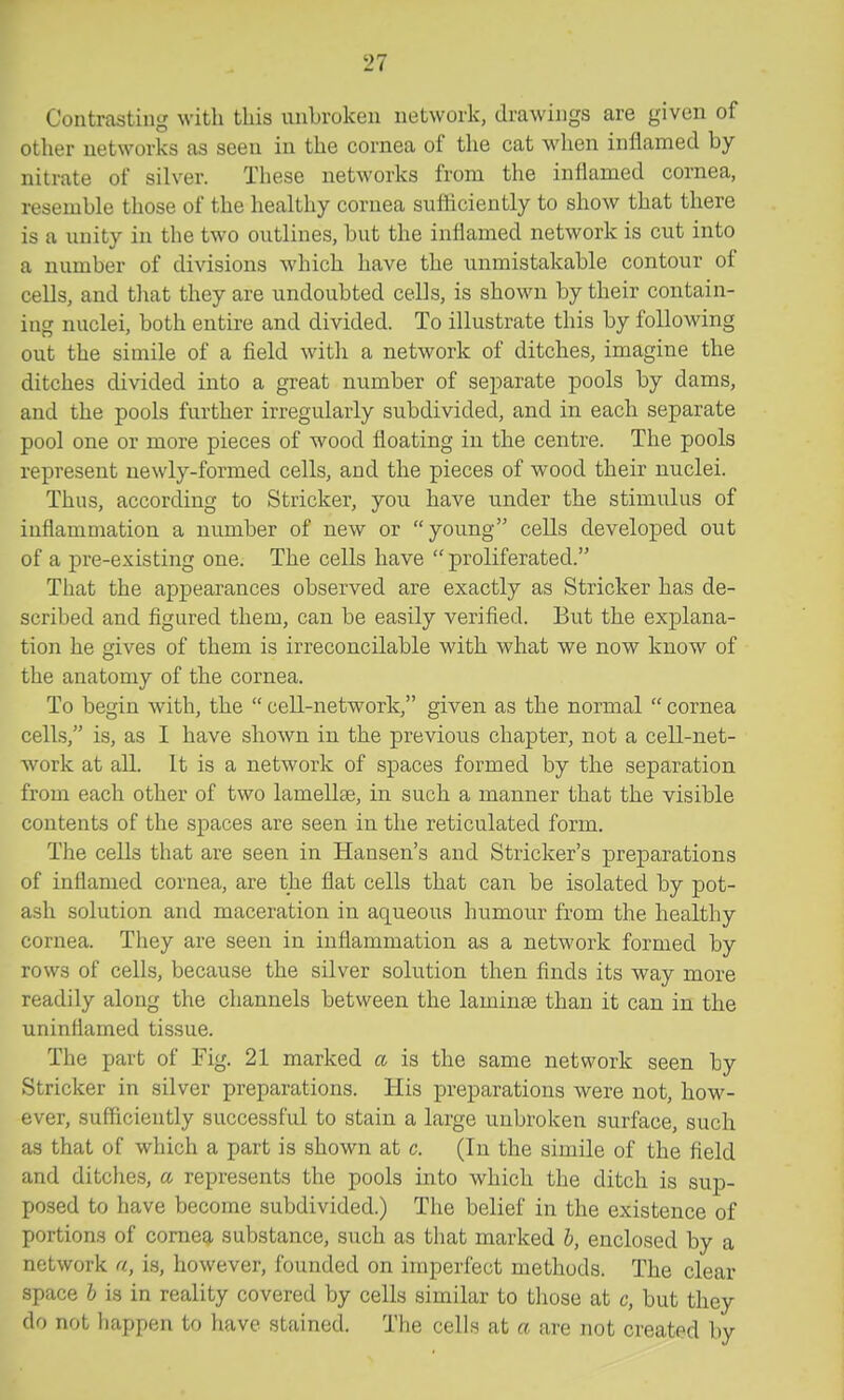 Contrasting with this unbroken network, drawings are given of other networks as seen in the cornea of the cat wdien inflamed by nitrate of silver. These networks from the inflamed cornea, resemble those of the healthy cornea sufiiciently to show that there is a unity in the two outlines, but the inflamed network is cut into a number of divisions which have the unmistakable contour of cells, and that they are undoubted cells, is shown by their contain- ing nuclei, both entire and divided. To illustrate this by following out the simile of a field with a network of ditches, imagine the ditches divided into a great number of separate pools by dams, and the pools further irregularly subdivided, and in each separate pool one or more pieces of wood floating in the centre. The pools represent newly-formed cells, and the pieces of wood their nuclei. Thus, according to Strieker, you have under the stimulus of inflammation a number of new or young cells developed out of a j)re-existing one. The cells have  proliferated. That the apj)earances observed are exactly as Strieker has de- scribed and figured them, can be easily verified. But the explana- tion he gives of them is irreconcilable with what we now know of the anatomy of the cornea. To begin with, the  cell-network, given as the normal  cornea cells, is, as I have shown in the previous chapter, not a cell-net- work at all. It is a network of spaces formed by the separation from each other of two lamellae, in such a manner that the visible contents of the spaces are seen in the reticulated form. The cells that are seen in Hansen's and Strieker's preparations of inflamed cornea, are the flat cells that can be isolated by pot- ash solution and maceration in aqueous humour from the healthy cornea. They are seen in inflammation as a network formed by rows of cells, because the silver solution then finds its way more readily along the channels between the laminae than it can in the uninflamed tissue. The part of Fig. 21 marked a is the same network seen by Strieker in silver preparations. His preparations were not, how- ever, sufiiciently successful to stain a large unbroken surface, such as that of which a part is shown at c. (In the simile of the field and ditches, a, represents the pools into which the ditch is sup- posed to have become subdivided.) The belief in the existence of portions of comeg, substance, such as that marked I, enclosed by a network a, is, however, founded on imperfect methods. The clear space h is in reality covered by cells similar to those at c, but they do not happen to have stained. The cells at a are not created by