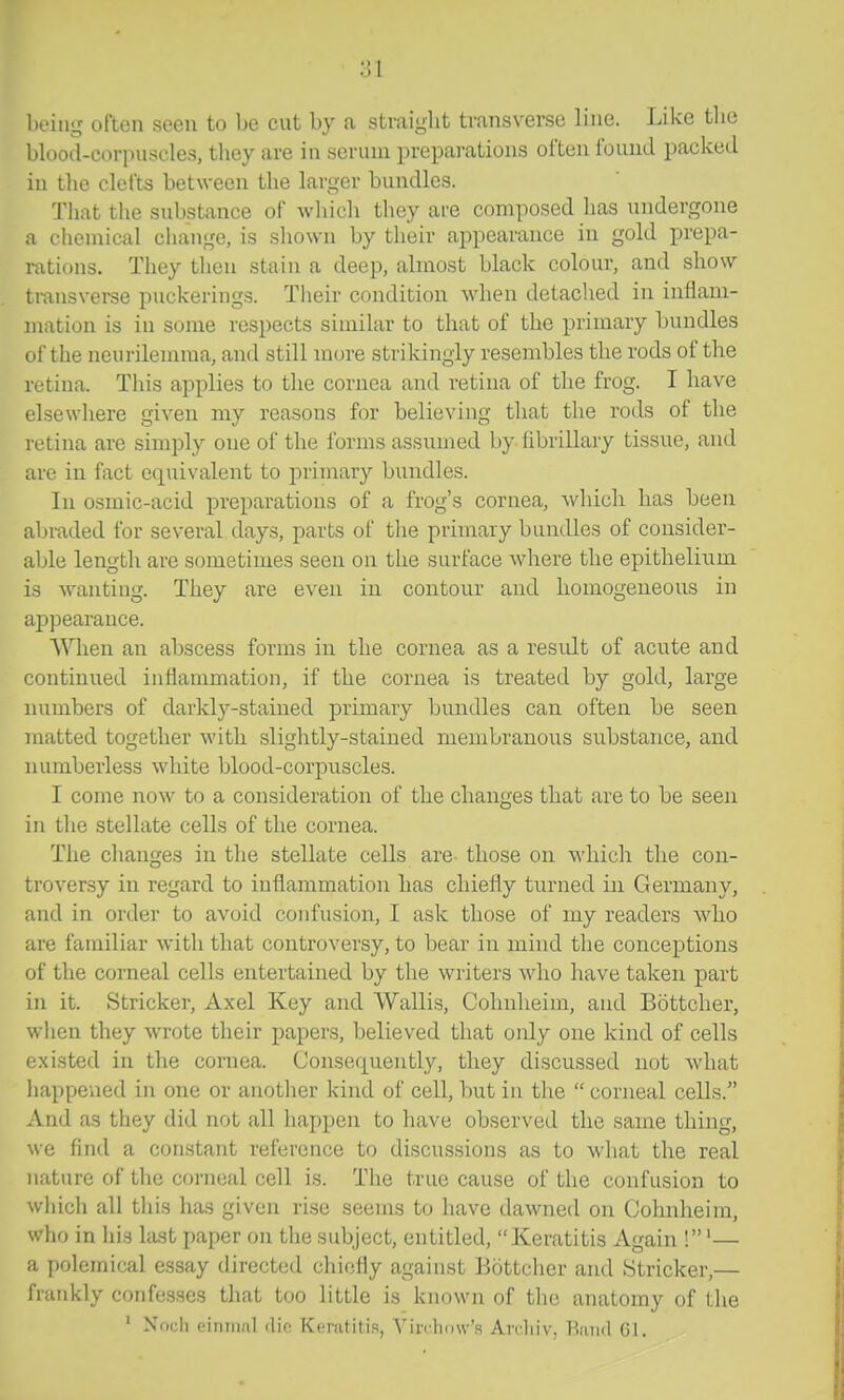 being often seen to be cut by a straight transverse line. Like the blood-corpuscles, they are in scrum preparations often found packed in tlie clefts between the larger bundles. Tliat the substance of which they are composed has undergone a chemical change, is shown by their appearance in gold prepa- rations. They then stain a deep, almost black colour, and show transvei-se puckerings. Their condition when detached in inflam- mation is in some respects similar to that of the primary bundles of the neurilemma, and still more strikingly resembles the rods of the retina. Tliis applies to the cornea and retina of the frog. I have elsewhere given my reasons for believing that the rods of the retina are simply one of the forms assumed by fibrillary tissue, and are in fact equivalent to primary bundles. lu osmic-acid preparations of a frog's cornea, which has been abraded for several days, parts of the primary bundles of consider- able length are sometimes seen on the surface where the epithelium is wanting. They are even in contour and homogeneous in aj)pearance. When an abscess foims in the cornea as a result of acute and continued inflammation, if the cornea is treated by gold, large numbers of darkly-stained primary bundles can often be seen niatted together with slightly-stained membranous substance, and numberless white blood-corpuscles. I come now to a consideration of the changes that are to he seen in the stellate cells of the cornea. The changes in the stellate cells are- those on which the con- troversy in regard to inflammation has chiefly turned in Germany, and in order to avoid confusion, I ask those of my readers who are familiar with that controversy, to bear in mind the conceptions of the corneal cells entertained by the writers who have taken part in it. Strieker, Axel Key and Wallis, Cohnheim, and Bottcher, when they wrote their papers, believed that only one kind of cells existed in the cornea. Consefj[uently, they discussed not what happened in one or another kind of cell, but in the  corneal cells. And as they did not all happen to have observed the same thing, we find a constant reference to discussions as to what the real nature of the corneal cell is. The true cause of the confusion to which all this has given rise seems to have dawned on Cohnheim, who in his last paper on the subject, entitled, Keratitis Again !'— a polemical essay directed chiefly against Bottcher and Strieker,— frankly confesses that too little is known of the anatomy of the ' Noch einiiial dif Keratitis, YinlKJw's Aivliiv, BjiikI G1.