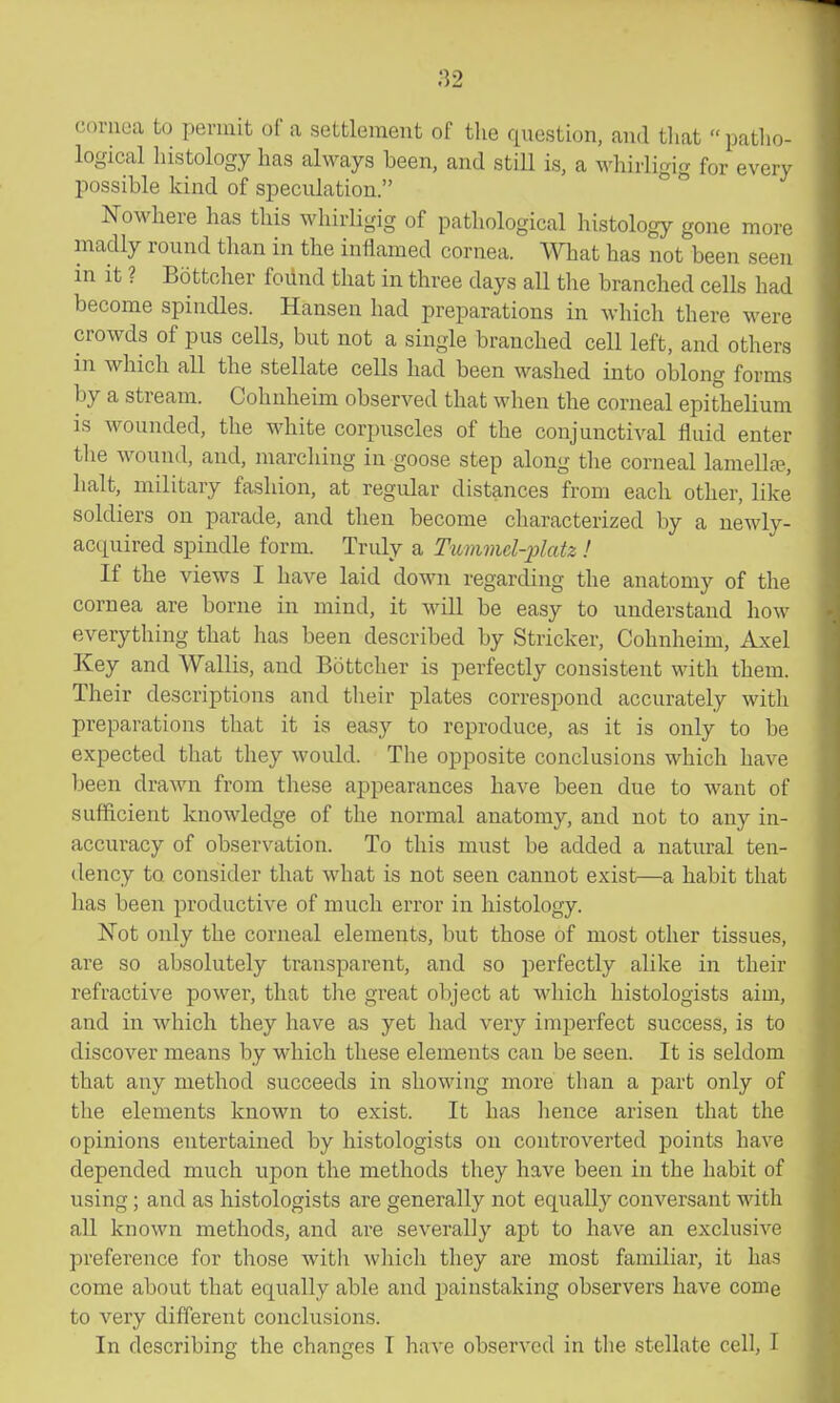 82 cornea to permit of a settlement of the question, and tliat patho- logical histology has always been, and stiU is, a whirligig for every possible kind of speculation. Nowhere has this whirligig of pathological histology gone more madly round than in the inflamed cornea. What has not been seen in it ? Bottcher foiind that in three days all the branched cells had become spindles. Hansen had preparations in Avhich there were crowds of pus cells, but not a single branched cell left, and others in which all the stellate cells had been washed into oblong forms by a stream. Cohnheim observed that when the corneal epithelium is wounded, the white corpuscles of the conjunctival fluid enter tlie wound, and, marching in goose step along tlie corneal lamellfe., halt, military fashion, at regular distances from each other, like soldiers on parade, and then become characterized by a newly- acquired spindle form. Truly a Tummd-jjlatz ! If the views I have laid down regarding the anatomy of the cornea are borne in mind, it will be easy to understand how everything that has been described by Strieker, Cohnheim, Axel Key and Wallis, and Bottcher is perfectly consistent with them. Their descriptions and their plates correspond accurately with preparations that it is easy to reproduce, as it is only to be expected that they would. The opposite conclusions which have been drawn from these appearances have been due to want of sufficient knowledge of the normal anatomy, and not to any in- accuracy of observation. To this must be added a natural ten- dency to consider that what is not seen cannot exist—a habit that has been productive of much error in histology. Not only the corneal elements, but those of most other tissues, are so absolutely transparent, and so perfectly alike in their refractive power, that the great object at which histologists aim, and in which they have as yet had very imperfect success, is to discover means by which these elements can be seen. It is seldom that any method succeeds in showing more than a part only of the elements known to exist. It has hence arisen that the opinions entertained by histologists on controverted points have depended much upon the methods they have been in the habit of using ; and as histologists are generally not equally conversant with all known methods, and are severally apt to have an exclusive preference for those with which they are most familiar, it has come about that equally able and painstaking observers have come to very different conclusions. In describing the changes T have observed in the stellate cell, I