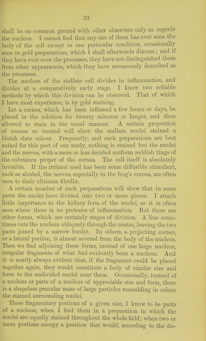 n3 sluill be on common gi-onnd ^vitll otlier observers only as regards the nucleus. I cannot find that any one of them has ever seen tlie body of the cell except in one particular condition, occasionally seen in gold preparations, which I shall afterwards discuss; and if they have ever seen the processes, they have not distinguished them from other appearances, which they have erroneously described as the processes. The nucleus of the stellate cell divides in inflammation, and divides at a comparatively early stage. I know two reliable methods by which this division can be observed. That of which I have most experience, is by gold staining. Let a cornea, which has been inflamed a few hours or days, be placed in the solution for twenty minutes or longer, and then allowed to stain in the usual manner. A certain proportion of cornete so treated will show the stellate nuclei stained a bluish slate colour. Frequently, and such preparations are best suited for this part of our study, nothing is stained but the nuclei and the nerves, with a more or less decided uniform reddish tinge of the substance proper of the cornea. The cell itself is absolutely invisible. If the irritant used has been some diffusible stimulant, such as alcohol, the nerves, especially in the frog's cornea, are often seen to their ultimate fibrillte. A certain number of such preparations will show that in some parts the nuclei have divided into two or more pieces. I attach little importance to the kidney form of the nuclei, as it is often seen where there is no pretence of inflammation. But there are other fornis, which are certainly stages of division. A line some- times cuts the nucleus obliquely through the centre, leaving the two parts joined by a narrow border. In others, a projecting corner, or a lateral portion, is almost severed from the body of the nucleus. Then we find adjoining these forms, instead of one large nucleus, irregular fragments of what had evidently been a nucleus. And it is nearly always evident that, if the fragments could be placed together again, they would constitute a body of similar size and form to the undivided nuclei near them. Occasionally, instead of a nucleus or parts of a nucleus of appreciable size and form, there is a shapeless granular mass of large particles resembling in colour the stained surrounding nuclei. These fragmentary portions of a given size, I know to be parts of a nucleus, when I find them in a preparation in which the nuclei are equally stained throughout the whole field; when two or more portions occupy a position tliat would, according to the dis-