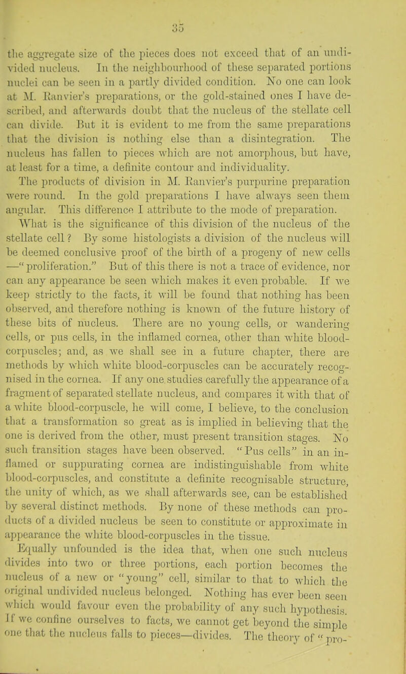 tlie aw'vetjate size of the pieces does not exceed tliat of an undi- vided nucleus. In the neighhourliood of these separated portions nuclei can be seen in a partly divided condition. No one can look at M. Eanvier's preparations, or the gold-stained ones I have de- scribed, and afterwards doubt tlmt the nucleus of the stellate cell can divide. But it is evident to me from the same preparations that the division is nothing else than a disintegration. The nucleus has fallen to pieces which are not amorphous, but have, at least for a time, a definite contour and individuality. The products of division in M. Eanvier's purpurine preparation were round. In the gold preparations I have always seen them angular. This difference I attribute to the mode of preparation. What is the significance of this division of the nucleus of the stellate cell ? By some histologists a division of the nucleus will be deemed conclusive proof of the birth of a progeny of new cells — proliferation. But of this there is not a trace of evidence, nor can any appearance be seen which makes it even probable. If we keep strictly to the facts, it will be found that nothing has been observed, and therefore nothing is known of the future history of these bits of nucleus. There are no young cells, or wandering cells, or pus cells, in the inflamed cornea, other than white blood- corpuscles; and, as we shall see in a future chapter, there are methods by which white blood-corpuscles can be accurately recog- nised in the cornea. If any one, studies carefully the appearance of a fragment of separated stellate nucleus, and compares itAvith that of a white blood-corpuscle, he will come, I believe, to the conclusion that a transformation so gi'eat as is implied in believing that the one is derived from the other, must present transition stages. No such transition stages have been observed. Pus cells in an in- flamed or suppurating cornea are indistinguishable from white blood-corpuscles, and constitute a definite recognisable structure, the unity of which, as we shall afterwards see, can be established by several distinct methods. By none of these methods can pro- ducts of a divided nucleus be seen to constitute or approximate iu appearance the white blood-corpuscles in the tissue. Equally unfounded is the idea that, when one such nucleus divides into two or three portions, each portion becomes the nucleus of a new or young cell, similar to that to wliich the original undivided nucleus belonged. Nothing has ever been seen which woidd favour even the probability of any such hypothesis. If we confine ourselves to facts, we cannot get beyond the simple one that the nuchius falls to pieces—divides. The theory of  pro-