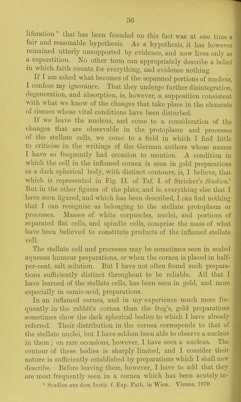 liferation  tliat lias been founded on tliis fact was at one time a fair and reasonable hypothesis. As a hypothesis, it has however remained utterly unsupported by evidence, and now lives only as a superstition. No other term can appropriately describe a beliel' in which faith counts for everything, and evidence nothing. If I am asked what becomes of the separated portions of nucleus, I confess my ignorance. That they undergo further disintegration, degeneration, and absorption, is, however, a supposition consistent with what we know of the changes that take place in the elements of tissues whose vital conditions have been disturbed. i If we leave the nucleus, and come to a consideration of the ' changes that are observable in the protoplasm and processes ' of the stellate cells, we come to a field in which I find little i to criticise in the writings of the German authors whose names I have so frequently had occasion to mention. A condition in which the ceU in the inflamed cornea is seen in gold preparations as a dark spherical body, with distinct contours,- is, I believe, that which is represented in Fig. II. of Taf I. of Strieker's Stmlien} But in the other figures of the plate, and in everything else that I have seen figured, and which has been described, I can find nothing that I can recognise as belonging to the stellate protoplasm or processes. Masses of white corpuscles, nuclei, and portions of separated flat cells, and spindle cells, comprise the mass of what have been believed to constitute products of the inflamed stellate cell. The stellate cell and processes may be sometimes seen in sealed aqueous humour preparations, or when the cornea is placed in half- per-cent. salt solution. But I have not often found such prepara- tions sufiiciently distinct throughout to be reliable. All that I have learned of the stellate cells, has been seen in gold, and more especially in osmic-acid, preparations. . In an inflamed cornea, and in my experience much more fre- j quently in the rabbit's cornea than the frog's, gold preparations I sometimes show the dark spherical bodies to which I have already I referred. Their distribution in the cornea corresponds to that of ■ the stellate nuclei, but I have seldom been able to observe a nucleus ■ in them ; on rare occasions, however, I have seen a nucleus. The I contour of these bodies is sharply limited, and I consider their I nature is sufficiently established by preparations which I shall now ■ describe. Before leaving them, however, I have to add that they ■ are most frequently seen in a cornea which has been acutely in- ■ ' Studien aus dem Instit. f. Exp. Patli. in Wien. Vienna, 1870. I