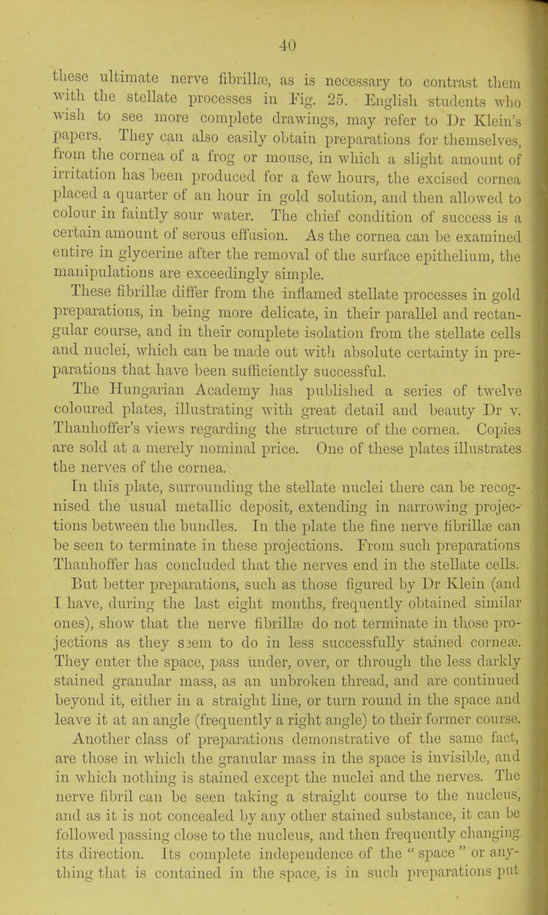 tliese ultimate nerve fibrillfe, as is necessary to contrast tliem witli the stellate processes in Fig. 25. English students who wish to see more complete drawings, may refer to Dr Klein's papers. They can also easily obtain preparations for themselves, from the cornea of a frog or mouse, in which a slight amount of irritation has been produced for a few hours, the excised cornea placed a quarter of an hour in gold solution, and then allowed to colour in faintly sour water. The chief condition of success is a certain amount of serous effusion. As the cornea can be examined entire in glycerine after the removal of the surface epithelium, the manipulations are exceedingly simple. These fibrilliB differ from the inflamed stellate processes in gold preparations, in being more delicate, in their parallel and rectan- gular course, and in their complete isolation from the stellate cells and nuclei, which can be made out with absolute certainty in pre- parations that have been sufficiently successful. The Hungarian Academy has published a series of twelve coloured plates, illustrating with great detail and beauty Dr v. Thanhoffer's views regarding the structure of the cornea. Copies are sold at a merely nominal price. One of these plates illustrates the nerves of the cornea. In this plate, surrounding the stellate iiuclei there can be recog- nised the usual metallic deposit, extending in narrowing projec- tions between the bundles. In the plate the fine nerve fibrill?e can be seen to terminate in these projections. From such preparations Thanhoffer has concluded that the nerves end in the stellate cells. But better preparations, such as those figured by Dr Klein (and I have, during the last eight months, frequently obtained similar ones), show that the nerve fibrillce do not terminate in those pro- jections as they S3em to do in less successfully stained corneaj. They enter the space, pass under, over, or through the less darldy stained granular mass, as an vmbrokeu thread, and are continued beyond it, either in a straight line, or turn round in the space and leave it at an angle (frequently a right angle) to their former course. Another class of preparations demonstrative of the same fact, are those in which the granular mass in the space is invisible, and in wdiich nothing is stained except the nuclei and the nerves. The nerve fibril can be seen taking a straight course to the nucleus, and as it is not concealed by any other stained substance, it can be followed passing close to the nucleus, and then frequently changing its direction. Its complete independence of the space or any- thing that is contained in the space, is in such preparations put