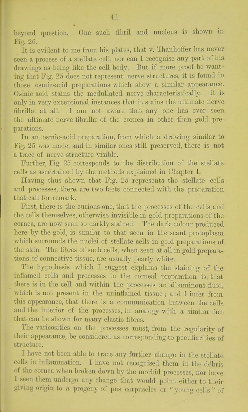 V)eyond question. One sucli fibril and nucleus is sliown in Pig. 2U. It is evident to me from his plates, tliat v. Tlranlioffer lias never seen a process of a stellate cell, nor can I recognise any part of liis drawings as being like the cell body. But if more proof be want- ing that Fig. 25 does not represent nerve structure,?, it is found in those osmic-acid preparations which show a similar appearance. Osmic acid stains the meduUated nerve characteristically. It is ouly in very exceptional instances that it stains the ultimate nerve fibrillaj at all. I am not aware that any one has ever seen the ultimate nerve fibrillre of the cornea in other than gold pre- parations. In an osmic-acid preparation, from which a drawing similar to Fig. 25 Avas made, and in similar ones still preserved, there is not a trace of nerve structure visible. Fiu'ther, Fig. 25 corresponds to the distribution of the stellate cells as ascertained by the methods explained in Chapter I. Having thus shown that Fig. 25 represents the stellate cells and processes, there are two facts connected with the preparation that call for remark. First, there is the cnrious one, that the processes of the cells and the cells themselves, otherwise invisible in gold preparations of the cornea, are now seen so darkly stained. The dark colour produced here by the gold, is similar to that seen in the scant protoplasm which suiTOunds the nuclei of stellate cells in gold preparations of the skin. The fibres of such cells, when seen at aU in gold prepara- tions of connective tissue, are usually pearly white. The hypothesis which I suggest exj^lains the staining of the inflamed cells and processes in the corneal preparation is, that there is in the cell and within the processes an albuminous fluid, which is not present in the iininflamed tissue; and I infer from this appearance, that there is a communication between the cells and the interior of the processes, in analogy with a similar fact that can be shown for many elastic fibres. The varicosities on the processes must, from the regularity of their appearance, be considered as corresponding io peculiarities of .structure. I have not been able to trace any further change in the stellate cells in inflammation. I have not recognised them in the debris of the cornea when broken down by the morbid processes, nor have I seen them undergo any change that would point either to their giving origin to a progeny of pus coriniscles or young cells  oi'