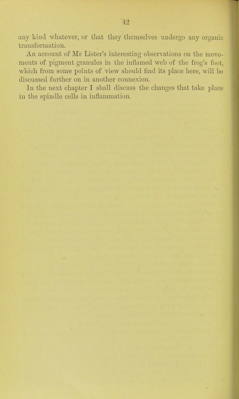any kind whatever, or that they themselves iiudergo any organic transformation. An account of Mr Lister's interesting observations on tlie move- ments of pigment granules in the inflamed weh of the frog's foot, which from some points of view should find its place here, will be discussed further on in another connexion. In the next chapter I shall discuss the changes that take place in the spindle cells in inflammation.