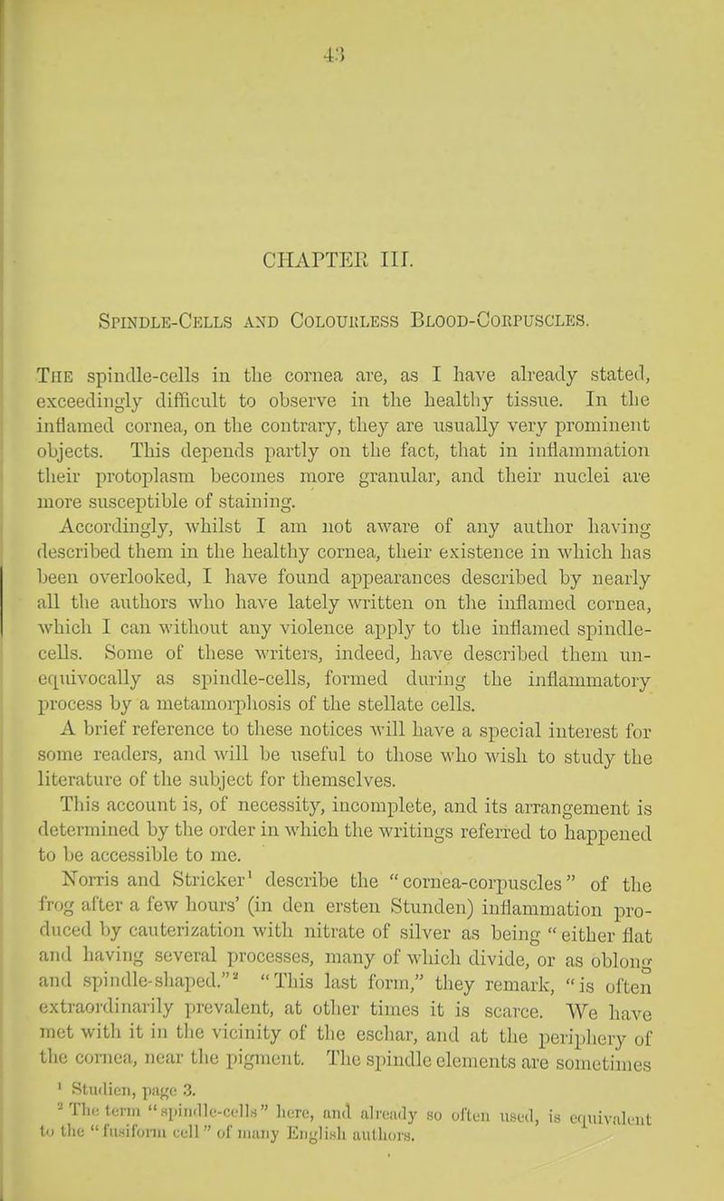 CHAPTEE III. Spindle-Cells and Coloukless BLOOD-OoiiruscLES. The spindle-cells in the cornea are, as I have already stated, exceedingly difficult to observe in the healthy tissue. In the inflamed cornea, on tlie contrary, they are usually very prominent objects. This depends partly on the fact, that in inflammation their protoplasm becomes more granular, and their nuclei are more susceptible of staining. Accordingly, whilst I am not aware of any author having described them in the healthy cornea, their existence in which has been overlooked, I have found appearances described by nearly all the authors who have lately written on the inflamed cornea, which I can without any violence apply to the inflamed spindle- cells. Some of these writers, indeed, have described them un- equivocally as spindle-cells, formed during the inflammatory process by a metamoi'phosis of the stellate cells. A brief reference to these notices will have a special interest for some readers, and will be useful to those who wish to study the literature of the subject for themselves. This account is, of necessity, incomplete, and its arrangement is determined by the order in which the writings referred to happened to be accessible to me. Norris and Strieker' describe the cornea-corpuscles of the frog after a few hours' (in den ersten Stunden) inflammation pro- duced by cauterization with nitrate of silver as being either flat and having several processes, many of which divide, or as oblon- and spindle-shaped.' This last form, they remark, is often oxtraoi'dinarily prevalent, at other times it is scarce. We have met with it in the vicinity of the eschar, and at the periphery of the cornea, near the pigment. The spindle elements are sometimes ' Studien, pafjc 3. -TlK^erin Hpin.llf-cell.s liore, nml ah'ondy so oJ'tun used, i.s cfniivaluiit to the fu.silonu cell of iiiiuiy EiiyliHli authors.