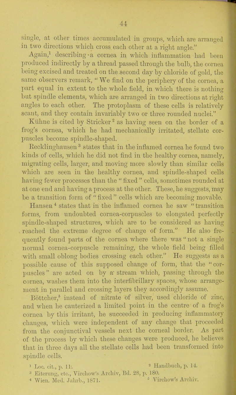 single, at oLlior times accumulated in gi-oups, wliicli are arranpod in two directions wliicli cross eacli other at a right angle. Again/ describing-a cornea in which inflammation had lieeu ]iroduced indirectly by a thread passed through tlie bulb, the cornea being excised and treated on the second day by chloride of gold, the same observers remark,  We find on the periphery of the cornea, a part equal in extent to the whole field, in which there is nothing but spindle elements, which are arranged in two directions at right angles to each other. The protoplasm of these cells is relatively scant, and they contain invariably two or three rounded nuclei. Klihne is cited by Strieker ^ as having seen on the border of a frog's cornea, which he had mechanically irritated, stellate cor- puscles become spindle-shaped. Eecklinghausen ^ states that in the inflamed cornea he found two kinds of cells, which he did not find in the healthy cornea, namely, migrating cells, larger, and moving more slowly thau similar cells which are seen in the healthy cornea, and sj)indle-shaped cells having fewer processes than the  fixed  cells, sometimes rounded at at one end and having a process at the other. These, he suggests, may be a transition form of  fixed  cells which are becoming movable. Hansen * states that in the inflamed cornea he saw  transition forms, from undoubted cornea-corpuscles to elongated perfectly spindle-shaped structures, which are to be considered as having reached the extreme degree of change of form. He also fre- quently found parts of the cornea where there was  not a single normal cornea-corpuscle remaining, the whole field being filled with small oblong bodies crossing each other. He suggests as a possible cause of this supposed change of form, that the cor- puscles are acted on by a'stream which, passing through the cornea, washes them into the interfibrillary spaces, whose arrange- ment in parallel and crossing layers they accordingly assume. Bottcher,* instead of nitrate of silver, used cldoride of zinc, and when he cauterized a limited point in the centre of a frog's cornea by this irritant, he succeeded in producing inflammatory changes, which were independent of any change that proceeded from the conjunctiA'^al vessels next the corneal border. As part of the process by which these changes were produced, he beheves tliat in three days all the stellate cells had been transformed into spindle cells. 1 Log. cit., p. 11; ^ Hiuulbuch, p. 14. Eitevuiiir, etc., Vircliow's Arcliiv, Bd. 28, ]). 180. Wien. Med. Jalnb., 1871. ' Vircliow's Avclii\-.