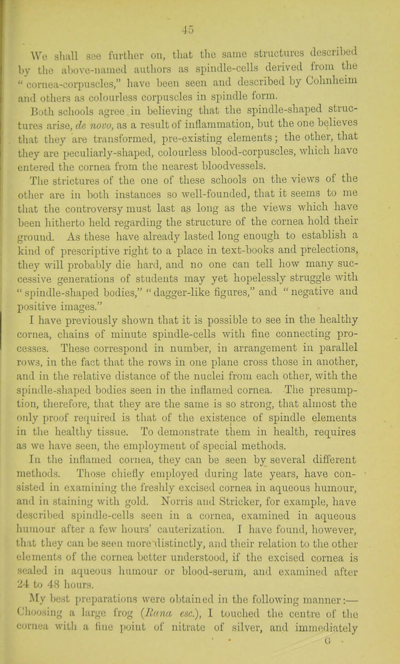 Wi}. slmll see furtlier on, that tlie same structures described l.y tlie al)i>ve-naiued authors as spindle-cells derived from the •• cornea-corpuscles, have been seen and described by Cohnheim and others as colourless corpuscles in spindle form. Both schools agree. in believing that the spindle-shaped struc- I tures arise, de novo, as a result of inflammation, but the one believes that they are transformed, pre-existing elements; the other, that Lhey are peculiarly-shaped, colourless blood-corpuscles, which have entered the cornea from the nearest bloodvessels. The strictures of the one of these schools on the views of the other are in both instances so well-founded, that it seems to me that the controversy must last as long as the views which have been hitherto held regarding the structure of the cornea hold their ground. As these have already lasted long enough to establish a kind of prescriptive right to a place in text-books and prelections, they will probably die hard, and no one can tell how many suc- cessive generations of students may yet hopelessly struggle with  spindle-shaped bodies,  dagger-like figures, and  negative and positive images. I have previously shown that it is possible to see in the healthy cornea, chains of minute spindle-cells with fine connecting pro- cesses. These correspond in number, in arrangement in parallel rows, in the fact that the rows in one plane cross those in another, j and in the relative distance of the nuclei from each other, with the spindle-shaped bodies seen in the inflamed cornea. The presump- tion, therefore, that they are the same is so strong, that almost the only proof required is that of the existence of spindle elements in the healthy tissue. To demonstrate them in health, rec[uires as we have seen, the employment of special methods. In the inflamed cornea, they can be seen by several diflferent methods. Tliose chiefly employed during late years, have con- sisted in examining the freshly excised cornea in aqueous humour, and in staining with gold. Norris and Strieker, for exanaple, have described spindle-cells seen in a cornea, examined in aqueous humour after a few hours' cauterization. I have found, however, that they can be seen more distinctly, and their relation to the other elements of the cornea better understood, if the excised cornea is scaled in aqueous humour or blood-serum, and examined after 24 to 48 liours. My best preparations were obtained in the following manner:— (Jhoosing a large frog (Rana esc), I touched the centre of the cornea with a fine point of nitrate of silver, and immediately Cr •