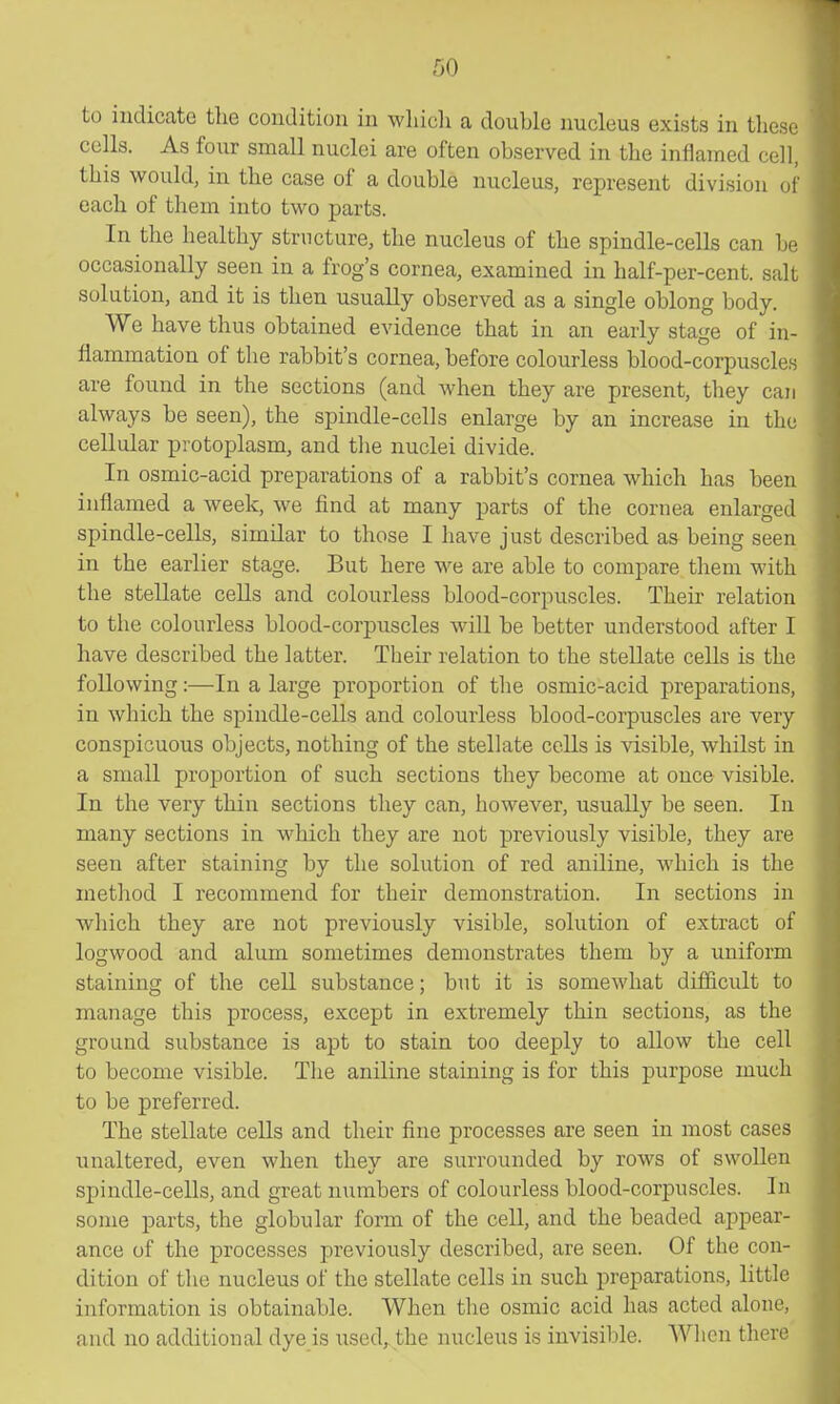 to indicate tlie condition in which a double nucleus exists in tliesc cells. As four small nuclei are often observed in the inflamed cell, this would, in the case of a double nucleus, represent division of each of them into two parts. In the healthy structure, the nucleus of the spindle-cells can be occasionally seen in a frog's cornea, examined in half-per-cent. salt solution, and it is then usually observed as a single oblong body. We have thus obtained evidence that in an early stage of in- flammation of the rabbit's cornea, before colourless blood-corpuscles are found in the sections (and when they are present, they can always be seen), the spindle-cells enlarge by an increase in the cellular protoplasm, and tlie nuclei divide. In osmic-acid preparations of a rabbit's cornea which has been inflamed a week, we find at many parts of the cornea enlarged spindle-cells, similar to those I have just described as being seen in the earlier stage. But here we are able to compare them with the stellate cells and colourless blood-corpuscles. Their relation to the colourless blood-corpuscles will be better understood after I have described the latter. Their relation to the stellate cells is the following:—In a large proportion of the osmic-acid preparations, in which the spindle-cells and colourless blood-corpuscles are very conspicuous objects, nothing of the stellate cells is visible, whilst in a small proportion of such sections they become at once visible. In the very thin sections they can, however, usually be seen. In many sections in which they are not previously visible, they are seen after staining by the solution of red aniline, which is the method I recommend for their demonstration. In sections in which they are not previously visible, solution of extract of logwood and alum sometimes demonstrates them by a uniform staining of the cell substance; but it is somewhat difficult to manage this process, except in extremely thin sections, as the ground substance is apt to stain too deeply to allow the cell to become visible. The aniline staining is for this purpose much to be preferred. The stellate cells and their fine processes are seen in most cases unaltered, even when they are surrounded by rows of swollen spindle-cells, and great numbers of colourless blood-corpuscles. In some parts, the globular form of the cell, and the beaded appear- ance of the processes previously described, are seen. Of the con- dition of the nucleus of the stellate cells in such preparations, little information is obtainable. When the osmic acid has acted alone, and no additional dye is used,, the nucleus is invisible. When there