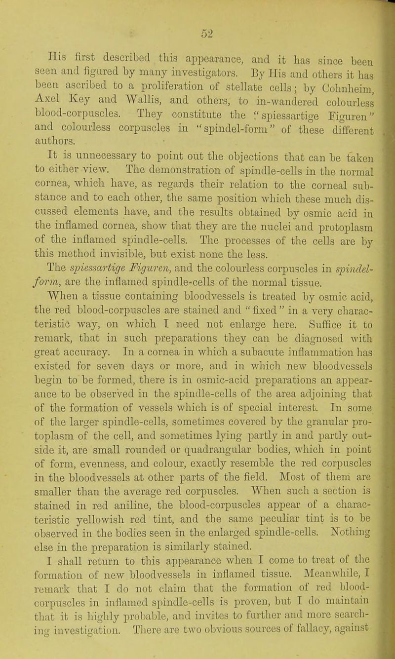 His lirst described tliis ai)pearance, and it has since been seen and figured by many investigators. By His and others it has been ascribed to a proliferation of stellate cells; by Cohnlieim, Axel Key and Wallis, and others, to in-wandered colourless blood-corpuscles. They constitute the spiessartige Eiguren and colourless corpuscles in spindel-form of these different authors. It is unnecessary to point out tlie objections that can be taken to either view. The demonstration of spindle-cells in the normal cornea, which have, as regards their relation to the corneal sub- stance and to each other, tlie same position which these much dis- cussed elements have, and the results obtained by osmic acid in the inflamed cornea, show that they are the nuclei and protoplasm of the inflamed spindle-cells. The processes of the cells are by this method invisible, but exist none the less. The spiessartige FigiLven, and the colourless corpuscles in spindel- form, are the inflamed spindle-cells of the normal tissue. When a tissue containing bloodvessels is treated by osmic acid, the red blood-corpuscles are stained and fixed in a very charac- teristic way, on which I need not enlarge here. Suffice it to remark, that in such preparations they can be diagnosed Avith great accuracy. In a cornea in which a subacute inflammation has existed for seven days or more, and in which new bloodvessels begin to be formed, there is in osmic-acid preparations an appear- ance to be observed in the spindle-cells of the area adjoining that of the formation of vessels which is of special interest. In some of the larger spindle-cells, sometimes covered by the granular pro- toplasm of the cell, and sometimes lying partly in and partly out- side it, are small rounded or quadrangular bodies, which in point of form, evenness, and colour, exactly resemble the red corpuscles in the bloodvessels at other parts of the field. Most of them are smaller than the average red corpuscles. When such a section is stained in red aniline, the blood-corpuscles appear of a charac- teristic yellowish red tint, and the same peculiar tint is to be observed in the bodies seen in the enla,rged spindle-cells. Nothing else in the preparation is similarly stained. I shall return to this appearance when I come to treat of the formation of new bloodvessels in inflamed tissue. Meanwhile, I remark that I do not claim that the formation of I'ed blood- corpuscles in inflamed spindle-cells is proven, but I do maintain that it is highly probable, and invites to further and more search- in- investigati(ni. There are two obvious sources of fallacy, against
