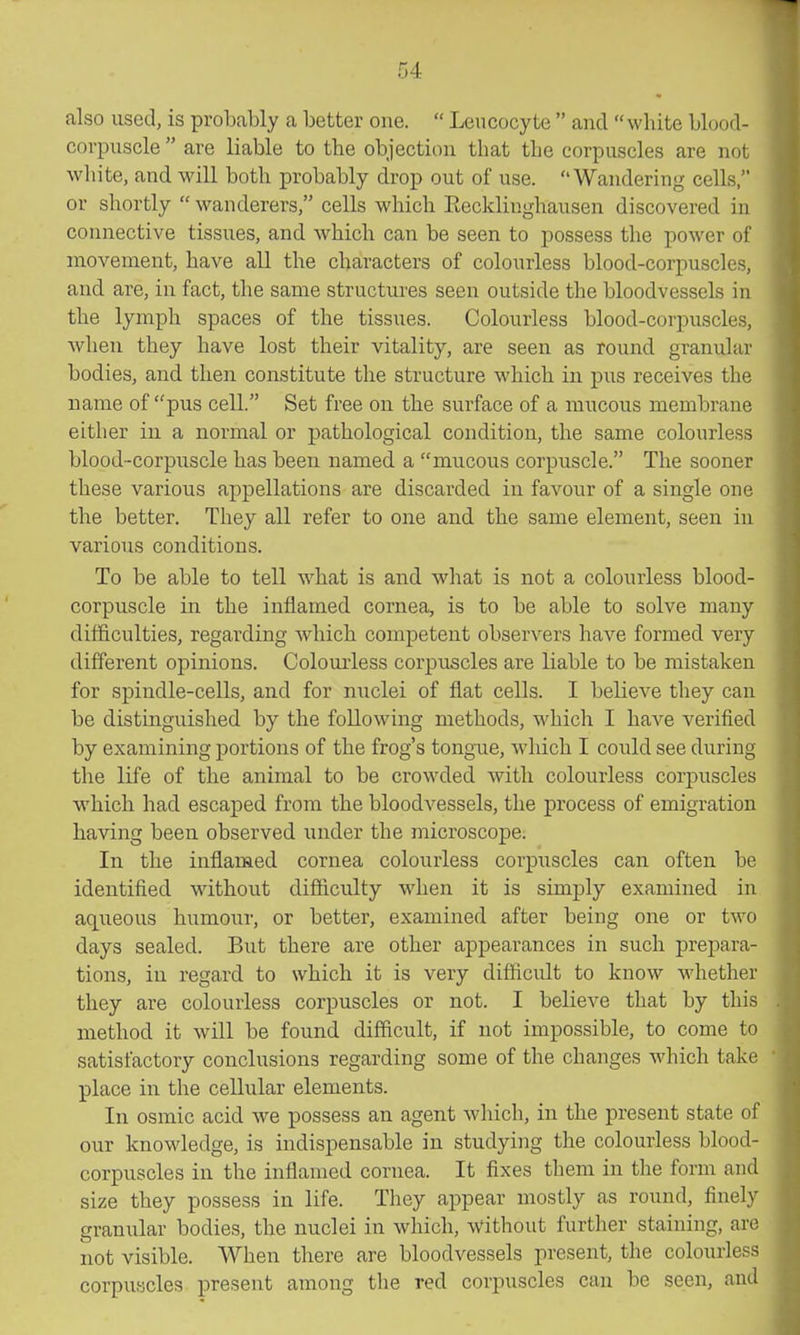 also used, is probably a better one. Leucocyte and white blood- corpuscle are liable to the objection that the corpuscles are not white, and will both probably drop out of use. Wandering cells, or shortly wanderers, cells which Eecklinghausen discovered in connective tissues, and which can be seen to possess the power of movement, have all the characters of colourless blood-corpuscles, and are, in fact, the same structures seen outside the bloodvessels in the lymph spaces of the tissues. Colourless blood-corpuscles, when they have lost their vitality, are seen as round granular bodies, and then constitute the structure which in pus receives the name of pus cell. Set free on the surface of a mucous membrane either in a normal or pathological condition, the same colourless blood-corpuscle has been named a mucous corpuscle. The sooner these various appellations are discarded in favour of a single one the better. They all refer to one and the same element, seen in various conditions. To be able to tell what is and what is not a colourless blood- corpuscle in the inflamed cornea, is to be able to solve many difficulties, regarding which competent observers have formed very different opinions. Colourless corptiscles are liable to be mistaken for spindle-cells, and for nuclei of flat cells. I believe they can be distinguished by the following methods, which I have verified by examining portions of the frog's tongue, which I could see during the life of the animal to be crowded with colourless corpuscles which had escaped from the bloodvessels, the process of emigration having been observed under the microscope. In the inflamed cornea colourless corpuscles can often be identified without difiiculty when it is simply examined in aqueous humour, or better, examined after being one or two days sealed. But there are other appearances in such prepara- tions, in regard to which it is very diflficult to know whether they are colourless corpuscles or not. I believe that by this method it will be found difficult, if not impossible, to come to satisfactory conclusions regarding some of the changes which take place in the cellular elements. In osmic acid we possess an agent which, in the present state of our knowledge, is indispensable in studying the colourless blood- corpuscles in the inflamed cornea. It fixes them in the form and size they possess in life. They appear mostly as round, finely granular bodies, the nuclei in which, without further staining, are not visible. When there are bloodvessels present, the colourless corpu-icles present among the red corpuscles can be seen, and