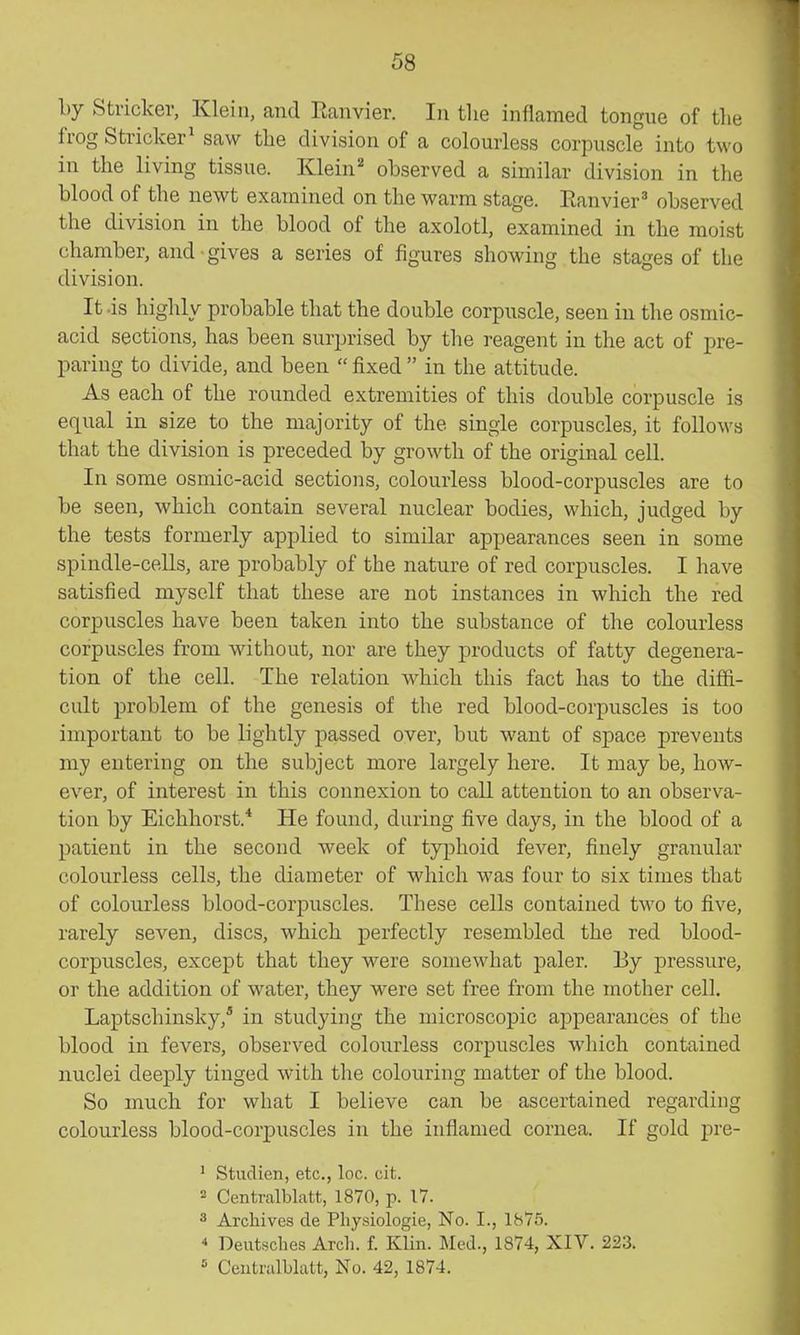 by Strieker, Klein, and Ranvier. In the inflamed tongue of the frog Strieker^ saw the division of a colourless corpuscle into two in the living tissue. Klein'' observed a similar division in the blood of the newt examined on the warm stage. Eanvier^ observed the division in the blood of the axolotl, examined in the moist chamber, and gives a series of figures showing the stages of the division. It .is highly probable that the double corpuscle, seen in the osmic- acid sections, has been surprised by the reagent in the act of pre- paring to divide, and been  fixed  in the attitude. As each of the rounded extremities of this double corpuscle is equal in size to the majority of the single corpuscles, it folloM's that the division is preceded by growth of the original cell. In some osmic-acid sections, colourless blood-corpuscles are to be seen, which contain several nuclear bodies, which, judged by the tests formerly applied to similar appearances seen in some spindle-cells, are probably of the nature of red corpuscles. I have satisfied myself that these are not instances in which the red corpuscles have been taken into the substance of the colourless corpuscles from without, nor are they products of fatty degenera- tion of the cell. The relation which this fact has to the diffi- cult problem of the genesis of the red blood-corpuscles is too important to be lightly passed over, but want of space prevents my entering on the subject more largely here. It may be, how- ever, of interest in this connexion to call attention to an observa- tion by Eichhorst.* He found, during five days, in the blood of a patient in the second week of typhoid fever, finely granular colourless cells, the diameter of which was four to six times that of colourless blood-corpuscles. These cells contained two to five, rarely seven, discs, which perfectly resembled the red blood- corpuscles, except that they were somewhat paler. By pressure, or the addition of water, they were set free from the mother cell. Laptschinsky,* in studying the microscopic appearances of the blood in fevers, observed colourless corpuscles which contained nuclei deeply tinged with the colouring matter of the blood. So much for what I believe can be ascertained regarding colourless blood-corpuscles in the inflamed cornea. If gold pre- ' Studien, etc., loc. cit. 2 Centralblatt, 1870, p. 17. 3 Archives de Pliysiologie, No. I., 1875. * Deutsches Arch. f. Klin. Med., 1874, XIV. 223. Ceutralblutt, No. 42, 1874.