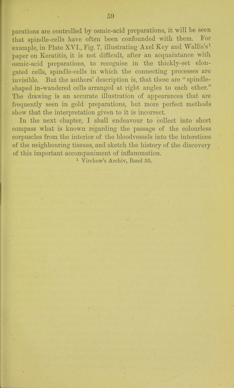 parations are controlled by osniic-acid preparations, it will be seen that spiiulle-cells have often been confounded with them, lor example, in Plate XVI., Fig. 7, illustrating Axel Key and Wallis's^ paper on Keratitis, it is not difficult, after an acquaintance with osmic-acid preparations, to recognise in the thickly-set elon- gated cells, spindle-cells in which the connecting processes arc invisible. But the authors' description is, that these are  spindle- shaped in-wandered cells arranged at right angles to each other. The drawing is an accurate illustration of appearances that are frequently seen in gold preparations, but more perfect methods show that the interpretation given to it is incorrect. In the next chapter, I shall endeavour to collect into short compass what is known regarding the passage of the colourless corpuscles from the interior of the bloodvessels into the interstices of the neighbouring tissues, and sketch the history of the discovery of this important accompaniment of inflammation. ^ Vii'chow's Archiv, Band 55.