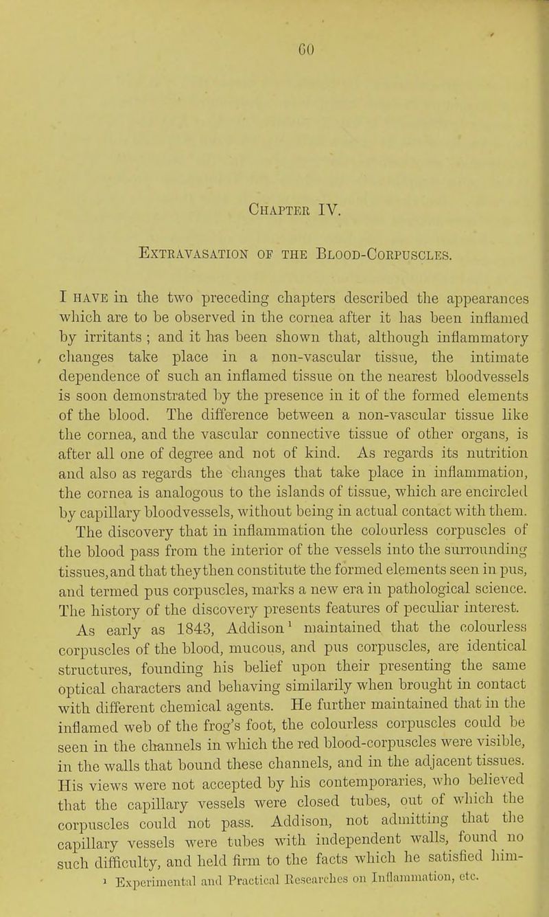 Chapter IV. Extravasation of the Blood-Corpuscles. I HAVE in the two preceding chapters described the appearances which are to be observed in the cornea after it has been inflamed by irritants ; and it has been sliown that, although inflammatory changes take place in a non-vascular tissue, the intimate dependence of snch an inflamed tissue on the nearest bloodvessels is soon demonstrated by the presence in it of the formed elements of the blood. The difference between a non-vascular tissue like the cornea, and the vascular connective tissue of other organs, is after all one of degree and not of kind. As regards its nutrition and also as regards the changes that take place in inflammation, the cornea is analogous to the islands of tissue, which are encircled by capillary bloodvessels, without being in actual contact with them. The discovery that in inflammation the colourless corpuscles of the blood pass from the interior of the vessels into the surrounding tissues, and that they then constitute the formed elements seen in pus, and termed pus corpuscles, marks a new era in pathological science. The history of the discovery presents features of peculiar interest. As early as 1843, Addison^ maintained that the colourless corpuscles of the blood, mucous, and pus corpuscles, are identical structures, founding his belief upon their presenting the same optical characters and behaving similarily when brought in contact with different chemical agents. He further maintained that in the inflamed web of the frog's foot, the colourless corpuscles could be seen in the channels in which the red blood-corpuscles were visible, in the walls that bound these channels, and in the adjacent tissues. His views were not accepted by his contemporaries, who believed that the capillary vessels were closed tubes, out of which the corpuscles could not pass. Addison, not admitting that the capillary vessels were tubes with independent walls, found no such difficulty, and held firm to the facts which he satisfied liim- » Experimental and Practical Kesearclies on Indannnation, etc.