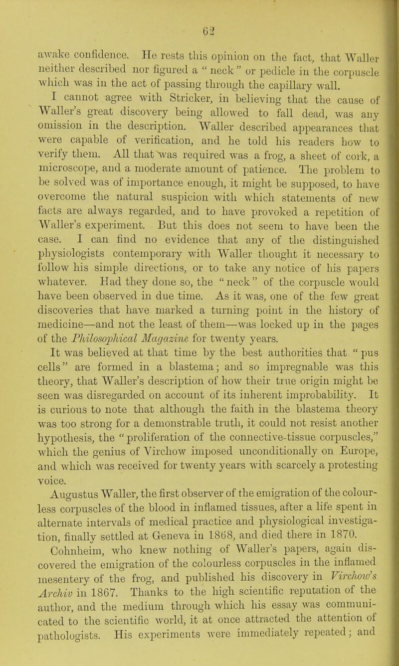 aM-ake confidence. Ke rests this opinion on tlie fact, tliat Waller neither described nor figured a  neck  or pedicle in the corpuscle which was iu the act of passing through the capillary wall. I cannot agree with Strieker, in believing that the cause of Waller's great discovery being allowed to fall dead, was any omission in the description. Waller described appearances that were capable of verification, and he told his readers how to verify them. All that ^vas required was a frog, a sheet of cork, a microscope, and a moderate amount of patience. The problem to be solved was of importance enough, it might be supposed, to have overcome the natural suspicion with which statements of new facts are always regarded, and to have provoked a repetition of Waller's experiment. But this does not seem to have been the case. I can find no evidence that any of the distinguished physiologists contemporary with Waller thought it necessary to follow his simple directions, or to take any notice of his papers whatever. Had they done so, the neck of the corpuscle would have been observed in due time. As it was, one of the few great discoveries that have marked a turning point in the history of medicine—and not the least of them—was locked up in the pages of the Fhilosophical Magazine for twenty years. It was believed at that time by the best authorities that  pus cells are formed iu a blastema; and so impregnable w^as this theory, that Waller's description of how their true origin might be seen was disregarded on account of its inherent improbability. It is curious to note that although the faith in the blastema theory was too strong for a demonstrable truth, it could not resist another hypothesis, the  proliferation of the connective-tissue corpuscles, which the genius of Virchow imposed unconditionally on Europe, and which was received for twenty years with scarcely a protesting voice. Augustus Waller, the first observer of the emigration of the colour- less corpuscles of the blood in inflamed tissues, after a life spent in alternate intervals of medical practice and physiological investiga- tion, finally settled at Geneva iu 1868, and died there in 1870. Cohnheim, who knew nothing of Waller's papers, again dis- covered the emigration of the colourless corpuscles in the inflamed mesentery of the frog, and published his discovery in Virchmv's Archiv in 1867. Thanks to the high scientific reputation of the author, and the medium through which his essay was communi- cated to the scientific world, it at once attracted the attention of pathologists. His experiments were immediately repeated; and