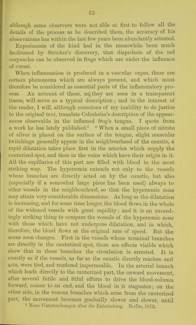 althoiiLfli some observers were not able at first to follow all the details of the process as he described them, the accuracy of his observations has within the last few years been abundantly attested. Experiments of the kind had in the meanwhile been much facilitated by Strieker's discovery, that diapedesis of the red corpuscles can be observed in frogs which are under the inlluence of ciu-ari. When inflammation is produced in a vascular organ, there are ceftiiin phenomena which are always present, and which must therefore be considered as essential parts of the inflammatory pro- cess. An account of these, asj they are seen in a transparent tissue, will serve as a typical description ; and in the interest of the reader, I will, although conscious of my inability to do justice to the original text, translate Cohnheim's description of the appear- ances observable in the inflamed frog's tongue. I quote from a work he has lately published.^  When a small piece of nitrate of silver is placed on the surface of the tongue, slight muscular twitchings generally appear in the neighbourhood of the caustic, a rapid dilatation takes place first in the arteries which supply the cauterized spot, and then in the veins which have their origin in it. All the capillaries of this part are filled with blood in the most striking way. The hypersemia extends not only to the vessels whose branches are directly acted on by the caustic, but also (especially if a somewhat large piece has been used) always to other vessels in the neighbourhood, so that the hyperaemic zone may attain very considerable dimensions. As long as the dilatation is increasing, and for some time longer, the blood flows in the whole of the widened vessels with great rapidity; and it is an exceed- ingly striking thing to compare the vessels of the hypertemic zone with those which have not undergone dilatation, and in which, tlierefore, the blood flows at the original rate of speed. But the scene soon changes. First in the vessels whose terminal branches are directly in the cauterized spot, there are effects visible which show that in these branches the circulation is arrested. It is exactly as if the vessels, as far as the caustic directly reaches and acts, were tied, and rendered impermeable. In the arterial branch which leads directly to the cauterized part, the onward movement, after several futile and fitful efforts to cU-ive the blood-column forward, comes to an end, and the blood in it stagnates; on the other side, in the venous branches which arise from the cauterized l»art, the moveinent becomes gradually slower and slower, until ' Nunc Untcnsucluuiguii iibur die EulziiiKliuig. Lerliii, 1873.