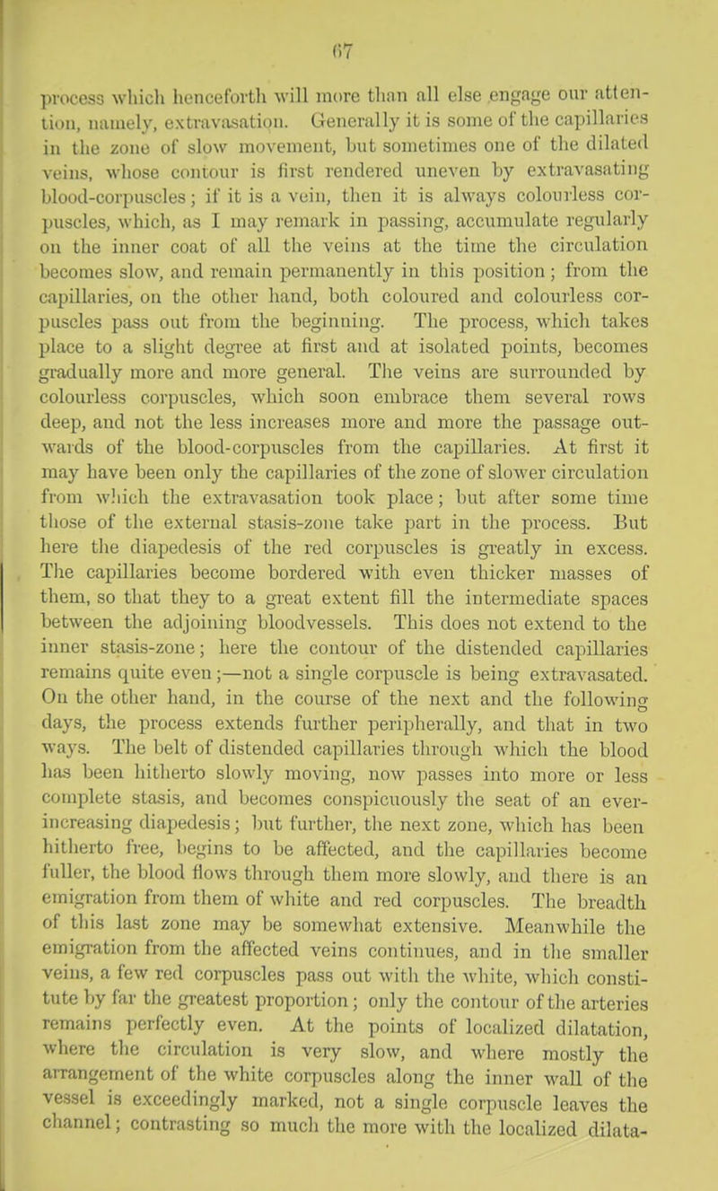 (17 process wliicli liencefovtli will more than all else engage our atten- tion, namely, extravasation. Generally it is some of the capillaries in the zone of slow movement, but sometimes one of the dilated veins, whose contour is first rendered uneven by extravasating blood-corpuscles; if it is a vein, then it is always colourless cor- puscles, which, as I may remark in passing, accumulate regularly on the inner coat of all the veins at the time the circulation becomes slow, and remain permanently in this position ; from the capillaries, on the other hand, both coloured and colourless cor- puscles pass out from the beginning. The process, which takes place to a slight degree at first and at isolated points, becomes gradually more and more general. The veins are surrounded by colourless corpuscles, which soon embrace them several rows deep, and not the less increases more and more the passage out- wards of the blood-corpiiscles from the capillaries. At first it may have been only the capillaries of the zone of slower circulation from w.'iich the extravasation took place; but after some time those of the external stasis-zone take part in the process. But here the diapedesis of the red corpuscles is greatly in excess. The capillaries become bordered with even thicker masses of them, so that they to a great extent fill the intermediate spaces between the adjoining bloodvessels. This does not extend to the inner stasis-zone; here the contour of the distended capillaries remains quite even ;—not a single corpuscle is being extravasated. On the other hand, in the course of the next and the following days, the process extends further peripherally, and that in two ways. The belt of distended capillaries through which the blood has been hitherto slowly moving, now passes into more or less complete stasis, and becomes conspicuously the seat of an ever- increasing diapedesis; but further, the next zone, which has been hitherto free, begins to be affected, and the capillaries become fuller, the blood fiows through them more slowly, and there is an emigration from them of white and red corpuscles. The breadth of this last zone may be somewhat extensive. Meanwhile the emigration from the affected veins continues, and in the smaller veins, a few red corpuscles pass out with the white, which consti- tute by far the greatest proportion; only the contour of the arteries remains perfectly even. At the points of localized dilatation, where the circulation is very slow, and where mostly the arrangement of the white corpuscles along the inner wall of the vessel is exceedingly marked, not a single corpuscle leaves the channel; contrasting so much the more with the localized dilata-