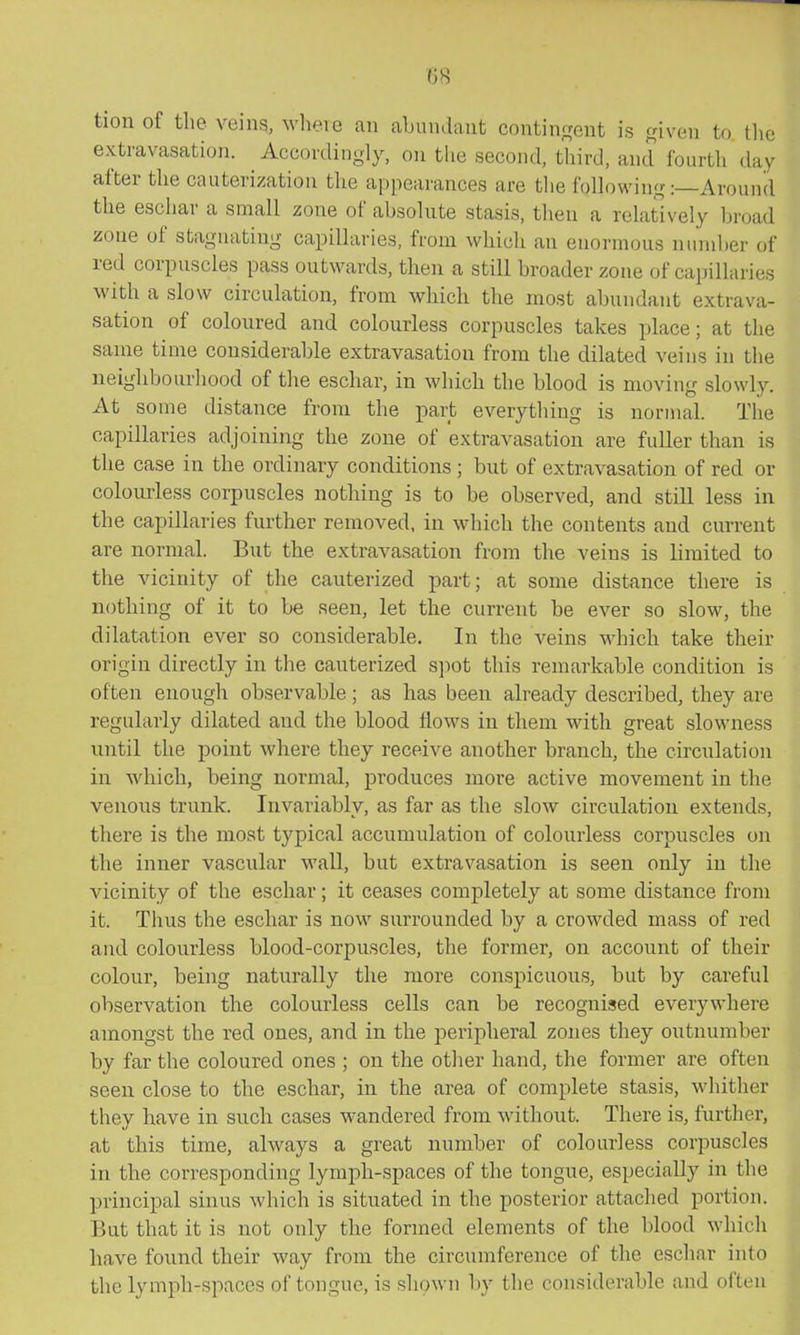 tion of the veins, wheie an abundant contingent is given to tlie extravasatioji. Accordingly, on tlie second, third, and fourth day after the cauterization the appearances are tlie following:—Around the eschar a small zone of absolute stasis, then a relatively broad zone of stagnating capillaries, from which an enormous nmnber of red corpuscles pass outwards, then a still broader zone of capillaries with a slow circulation, from which the most abundant extrava- sation of coloured and colourless corpuscles takes place; at the same time considerable extravasation from the dilated veins in the neighbourhood of the eschar, in which the blood is moving slowly. At some distance from the part everything is normal. The capillaries adjoining the zone of extravasation are fuller than is the case in the ordinary conditions ; but of extravasation of red or colourless corpuscles nothing is to be observed, and still less in the capillaries further removed, in which the contents and current are normal. But the extravasation from the veins is limited to the vicinity of the cauterized part; at some distance there is nothing of it to be seen, let the current be ever so slow, the dilatation ever so considerable. In the veins which take their origin directly in the cauterized spot this remarkable condition is often enough observable; as has been already described, they are regularly dilated and the blood flows in them with great slowness until the point where they receive another branch, the circulation in which, being normal, produces more active movement in the venous trunk. Invariably, as far as the slow circulation extends, there is the most typical accumulation of colourless corpuscles on the inner vascular M'all, but extravasation is seen only in the vicinity of the eschar; it ceases completely at some distance fi-oni it. Thus the eschar is now surrounded by a crowded mass of red and colourless blood-corpuscles, the former, on account of their colour, being naturally the more conspicuous, but by careful observation the colourless cells can be recognised everywhere amongst the red ones, and in the peripheral zones they outnumber by far the coloured ones ; on the other hand, the former are often seen close to the eschar, in the area of complete stasis, whither they have in such cases wandered from without. There is, further, at this time, always a great number of colourless corpuscles in the corresponding lymph-spaces of the tongue, especially in the principal sinus which is situated in the posterior attached portion. But that it is not only the formed elements of the blood which have found their way from the circumference of the eschar into the lymph-spaces of tongue, is shown by the considerable and often