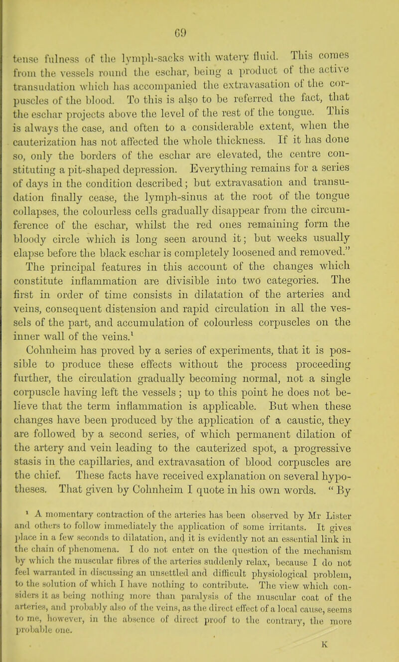 tense fulness of the lymph-sacks with watery fluid. This conies from the vessels round the escliar, being a product of the active tmnsuihition wliich has accompanied the extravasation of the cor- puscles of the blood. To this is also to be referred the fact, that the eschar projects above the level of the rest of the tongue. This is always the case, and often to a considerable extent, when the cauterization has not affected the whole thickness. If it has done so, only the borders of the eschar are elevated, the centre con- stituting a pit-shaped depression. Everything remains for a series of days in the condition described; but extravasation and transu- dation finally cease, the lymph-sinus at the root of the tongue collapses, the colourless cells gradually disappear from the circum- ference of the eschar, whilst the red ones remaining form the bloody circle which is long seen around it; but weeks usually elapse before the black eschar is completely loosened and removed. The principal features in this account of the changes which constitute inflammation are divisible into two categories. The first in order of time consists in dilatation of the arteries and veins, consequent distension and rapid circulation in all the ves- sels of the part, and accumulation of colourless corpuscles on the inner wall of the veins.' Cohnheim has proved by a series of experiments, that it is pos- sible to produce these effects without the process proceeding further, the circidation gradually becoming normal, not a single corpuscle having left the vessels ; up to this point he does not be- lieve that the term inflammation is applicable. But when these changes have been produced by the application of a caustic, they are followed by a second series, of which permanent dilation of the artery and vein leading to the cauterized spot, a progressive stasis in the capillaries, and extravasation of blood corpuscles are the chief. These facts have received explanation on several hypo- theses. That given by Cohnheim I quote in his own words.  By ' A momentary contraction of the arteries has been observed by Mr Lister and others to follow immediately the application of some irritants. It gives I)lace in a few seconds to dilatation, and it is evidently not an essential link in the chain of phenomena. I do not enter on the question of the mechanism by which the muscular fibres of the arteries suddenly relax, because I do not feel warranted in discussing,' an unsettled and difficult physiological problem, to the solution of which I have nothing to contribute. The view Avhich con- siders it as being nothing more than paraly.sis of the muscular coat of the arteries, and probably also of tlie veins, as the direct effect of a local cause, seems to me, however, in the absence of direct proof to the contrary, the more jirobalile one. K