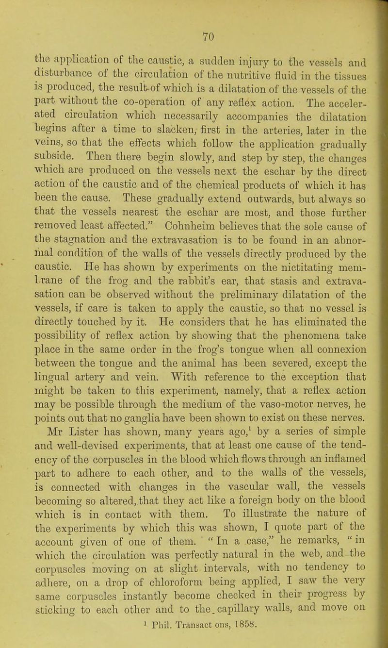 the application of the caustic, a sudden injury to the vessels and disturbance of the circulation of the nutritive fluid in the tissues is produced, the result-of which is a dilatation of the vessels of the part without the co-operation of any reflex action. The acceler- ated circulation which necessarily accompanies the dilatation begins after a time to slacken, first in the arteries, later in the veins, so that the effects which follow the application gradually subside. Then there begin slowly, and step by step, the changes which are produced on the vessels next the eschar by the direct action of the caustic and of the chemical products of which it has been the cause. These gradually extend outwards, but always so that the vessels nearest the eschar are most, and those further removed least affected. Cohnheim believes that the sole cause of the stagnation and the extravasation is to be found in an abnor- mal condition of the walls of the vessels directly produced by the caustic. He has shown by experiments on the nictitating mem- brane of the frog and the rabbit's ear, that stasis and extrava- sation can be observed without the preliminary dilatation of the vessels, if care is taken to apply the caustic, so that no vessel is directly touched by it. He considers that he has eliminated the possibility of reflex action by showing that the phenomena take place in the same order in the frog's tongue when all connexion between the tongue and the animal has been severed, except the lingual artery and vein. With reference to the exception that anight be taken to this experiment, namely, that a reflex action may be possible through the medium of the vaso-motor nerves, he points out that no ganglia have been shown to exist on these nerves. Mr Lister has shown, many years ago,' by a series of simple and well-devised experiments, that at least one cause of the tend- ency of the corpuscles in the blood which flows through an inflamed part to adhere to each other, and to the walls of the vessels, is connected with changes in the vascular wall, the vessels becoming so altered, that they act like a foreign body on the blood which is in contact with them. To illustrate the nature of the experiments by which this was shown, I quote part of the account given of one of them. In a case, he remarks, in which the circulation was perfectly natural in the web, and the corpuscles moving on at slight intervals, with no tendency to adhere, on a drop of chloroform being applied, I saw the very same corpuscles instantly become checked in their progress by sticking to each other and to the. capillary walls, and move on ' Phil. Ti-ansfict ons, 1858.