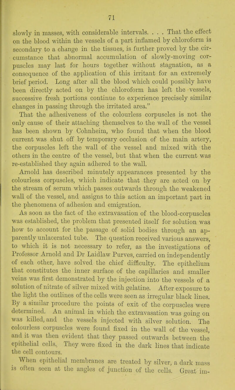slowly in masses, with considerable intervals. . . . That the eflect on the blood within the vessels of a part inflamed by chloroform is secondary to a change in the tissues, is further proved by the cir- cumstance that abnormal accumulation of slowly-moving cor- puscles may last for hours together without stagnation, as a consequence of the application of this irritant for an extremely brief period. Long after all the blood which could possibly have been directly acted on by the chloroform has left the vessels, successive fresh portions continue to experience precisely similar changes in passing through the irritated area. That the adhesiveness of the colourless corpuscles is not the only cause of their attaching themselves to the wall of the vessel has been shown by Cohnheim, who found that when the blood current was shut off by temporary occlusion of the main artery, the corpuscles left the wall of the vessel and mixed with the others in the centre of the vessel, but that when the current was re-established they again adhered to the wall. Arnold has described minutely appearances presented by the colourless corpuscles, which indicate that they are acted on by the stream of serum which passes outwards through the weakened w-all of the vessel, and assigns to this action an important part in the phenomena of adhesion and emigration. As soon as the fact of the extravasation of the blood-corpuscles was established, the problem that presented itself for solution was how to account for the passage of solid bodies through an ap- parently unlacerated tube. The question received various answers, to which it is not necessary to refer, as the investigations of Professor Arnold and Dr Laidlaw Purves, carried on independently of each other, have solved the chief difficulty. The epithelium that constitutes the inner surface of the capillaries and smaller veins was first demonstrated by the injection into the vessels of a solution of nitrate of silver mixed with gelatine. After exposure to the light the outlines of the cells were seen as irregular black lines. By a similar procedure the points of exit of the corpuscles were determined. An animal in which the extravasation was going on was killed, and the vessels injected with silver solution. The colourless corpuscles were found fixed in the wall of the vessel, and it was then evident that they passed outwards between the epithelial cells.. They were fixed in the dark lines that indicate the cell contours. When epithelial membranes are treated by silver, a dark mass is often seen at the angles of junction of the cells. Great im-