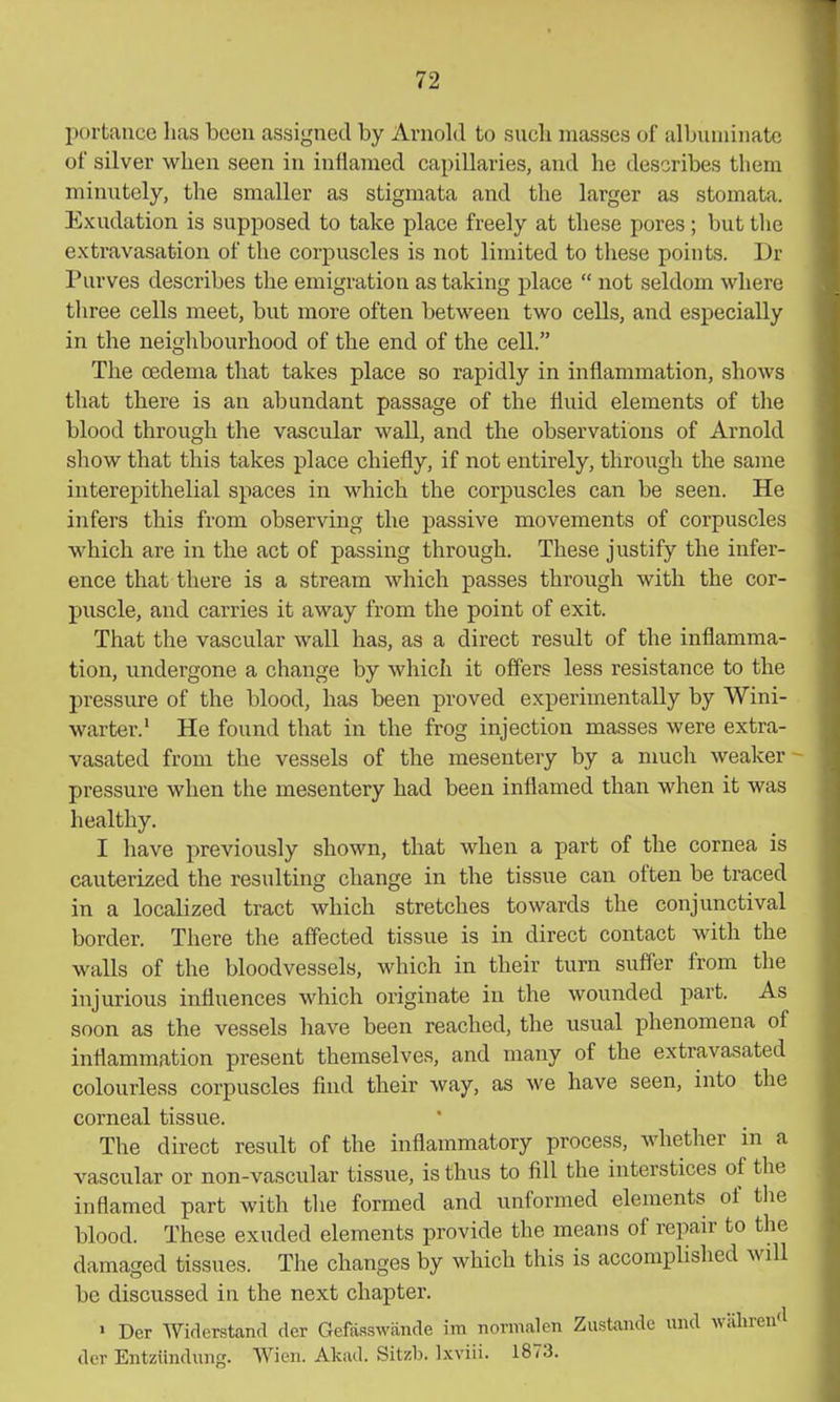portance has been assigned by Arnold to sucb masses of albuniiiiatc of silver when seen in inflamed capillaries, and he describes them minutely, the smaller as stigmata and the larger as stomata. Exudation is supposed to take place freely at these pores; but the extravasation of the corpuscles is not limited to these points. Dr Purves describes the emigration as taking place not seldom where three cells meet, but more often between two cells, and especially in the neighbourhood of the end of the cell. The oedema that takes place so rapidly in inflammation, shows that there is an abundant passage of the fluid elements of the blood through the vascular wall, and the observations of Arnold show that this takes place chiefly, if not entirely, through the same interepithelial spaces in which the corpuscles can be seen. He infers this from observing the passive movements of corpuscles which are in the act of passing through. These justify the infer- ence that there is a stream which passes through with the cor- puscle, and carries it away from the point of exit. That the vascular wall has, as a direct result of the inflamma- tion, undergone a change by which it offers less resistance to the pressure of the blood, has been proved experimentally by Wini- warter.' He found that in the frog injection masses were extra- vasated from the vessels of the mesentery by a nmcli weaker - pressure when the mesentery had been inflamed than when it was healthy. I have previously shown, that when a part of the cornea is cauterized the resulting change in the tissue can often be traced in a localized tract which stretches towards the conjunctival border. There the affected tissue is in direct contact with the walls of the bloodvessels, which in their turn suffer from the injurious influences which originate in the wounded part. As soon as the vessels have been reached, the usual phenomena of inflammation present themselves, and many of the extravasated colourless corpuscles find their way, as we have seen, into the corneal tissue. The direct result of the inflammatory process, whether in a vascular or non-vascular tissue, is thus to fill the interstices of the inflamed part with tlie formed and unformed elements of tlie blood. These exuded elements provide the means of repair to the damaged tissues. The changes by which this is accomplished will be discussed in the next chapter. > Der Widerstand der Gefasswande im normalen Zustande und wiihrentl der Entziinduns. Wien. Akad. Sitzb. Ixviii. 1873.