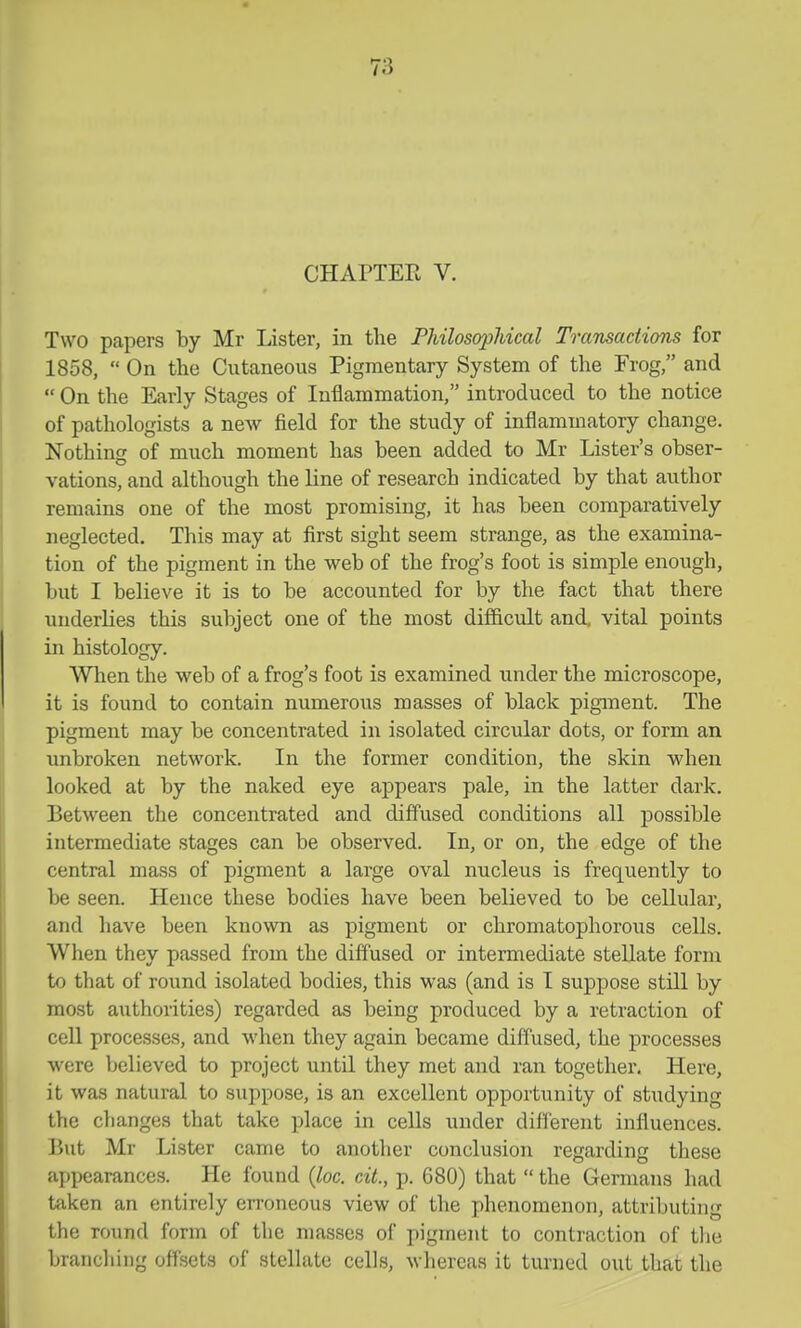CHAPTEE V. Two papers by Mr Lister, in the PhilosopJucal Transaciions for 1858,  On the Cutaneous Pigmentary System of the Frog, and  On the Early Stages of Inflammation, introduced to the notice of pathologists a new field for the study of inflammatory change. Nothing of much moment has been added to Mr Lister's obser- vations, and although the line of research indicated by that author remains one of the most promising, it has been comparatively neglected. This may at first sight seem strange, as the examina- tion of the pigment in the web of the frog's foot is simple enough, but I believe it is to be accounted for by the fact that there underlies this subject one of the most difficult and, vital points in histology. When the web of a frog's foot is examined under the microscope, it is found to contain numerous masses of black pigment. The pigment may be concentrated in isolated circular dots, or form an imbroken network. In the former condition, the skin when looked at by the naked eye appears pale, in the latter dark. Between the concentrated and diffused conditions all possible intermediate stages can be observed. In, or on, the edge of the central mass of pigment a large oval nucleus is frequently to be seen. Hence these bodies have been believed to be cellular, and have been known as pigment or chromatophorous cells. When they passed from the diffused or intermediate stellate form to that of round isolated bodies, this was (and is I suppose still by most authorities) regarded as being produced by a retraction of cell processes, and when they again became diffused, the processes were believed to project until they met and ran together. Here, it was natural to suppose, is an excellent opportunity of studying the changes that take place in cells under different influences. But Mr Lister came to another conclusion regarding these appearances. He found {loc. cit., p. 680) that  the Germans had taken an entirely erroneous view of the phenomenon, attributing the round form of the masses of pigment to contraction of tlie branching offsets of stellate cells, whereas it turned out that the