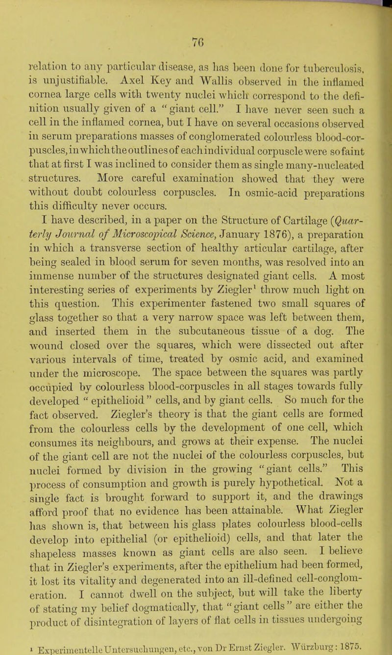 relation to any particnlav disease, as lias been done for tubercidosis. is unjustifiable. Axel Key and Wallis observed in the inflamed cornea large cells witb twenty nuclei which correspond to the defi- nition usually given of a  giant cell. I have never seen such a cell in the inflamed cornea, but I have on several occasions observed in serum preparations masses of conglomerated colourless blood-cor- puscles,inwhichtheoutlinesofeachindividual corpuscle were so faint that at first I was inclined to consider them as single many-nucleated structures. More careful examination showed that they were without doubt colourless corpuscles. In osmic-acid preparations this difficulty never occurs. I have described, in a paper on the Structure of Cartilage {Quar- terly Jo7irnal of Microscopical Science, January 1876), a preparation in which a transverse section of healthy articular cartilage, after being sealed in blood serum for seven months, was resolved into an immense number of the structures designated giant cells. A most interesting series of experiments by Ziegler' throw much light on this question. This experimenter fastened two small squares of glass together so that a very narrow space was left between them, and inserted them in the subcutaneous tissue of a dog. The wound closed over the squares, which were dissected out after various intervals of time, treated by osmic acid, and examined under the microscope. The space between the squares was partly occupied by colourless blood-corpuscles in all stages towards fully developed  epithelioid  cells, and by giant cells. So much for tlie fact observed. Ziegler's theory is that the giant cells are formed from the colourless cells by the development of one cell, which consumes its neighbours, and grows at their expense. The nuclei of the giant cell are not the nuclei of the colourless corpuscles, but nuclei formed by division in the growing giant cells. This process of consumption and growth is purely hypothetical. Not a single fact is brought forward to support it, and the drawings afford proof that no evidence has been attainable. What Ziegler has shown is, that between his glass plates colourless blood-cells develop into epithelial (or epithelioid) cells, and that later the shapeless masses known as giant cells are also seen. I believe that in Ziegler's experiments, after the epithelium had been formed, it lost its vitality and degenerated into an ill-defined cell-conglom- eration. I cannot dwell on the subject, but will take the liberty of stating my belief dogmatically, that giant cells are either the product of disintegration of layers of flat cells in tissues undergoing ' ExperiineiitelleUntcrsuchungcu,etc.,von Dr Ernst Zicglev. Wtirzbuvg: 1875.