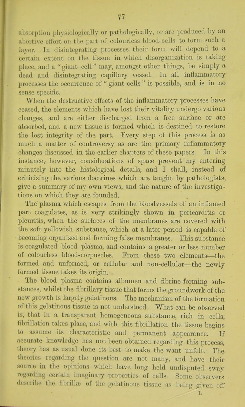 aUsoriitioii ])liysiolo,',Mcally or patliol(),L;i<'iilly, ov are ])ro(luco.(l by an ahurlive cll'urt mi Llie ])art uf colourless blcjod-cells to fbnu such a layer. In disintegrating processes their Ibiin will depend to a certain extent on tlie tissue in which disorganization is taking place, and a giant cell may, amongst other things, be simply a dead and tlisintegrating capillary vessel. In all inflammatory processes the occurrence of  giant cells  is possible, and is in no sense specific. When the destructive effects of the inflammatory processes have ceased, the elements which have lost their vitality undergo various changes, and are either discharged from a free surface or are absorbed, and a new tissue is formed which is destined to restore the lost integrity of the part. Every step of this process is as much a matter of controversy as are the primary inflammatory changes discussed in the earlier chapters of these papers. In this instance, however, considerations of space prevent my entering minutely into the histological details, and I shall, instead of criticizing the various doctrines which are taught by pathologists, give a summary of my own views, and the nature of the investiga- tions on which they are founded. The plasma which escapes from the bloodvessels of an inflamed part coagulates, as is very strikingly shown in pericarditis or pleuritis, when the surftices of the membranes are covered with the soft yellowish substance, which at a later period is capable of becoming organized and forming false membranes. This substance is coagulated blood plasma, and contains a gi-eater or less number of colourless blood-corpuscles. From these two elements—the formed and unformed, or cellular and non-cellular—the newly formed tissue takes its origin. The blood plasma contains albumen and fibrine-forming sub- stances, whilst the fibrillary tissue that forms the groundwork of the new growth is largely gelatinous. The mechanism of the formation of this gelatinous tissue is not understood. What can be observed is, that in a transparent homogeneous substance, rich in cells, fibrillation takes place, and with this fibrillation the tissue begins to a.ssume its characteristic and permanent appearance. If accurate knowledge has not been obtained regarding tliis process, tlieory lias as usual done its best to make the want unfelt. The theories regarding the question are not many, and have their source in the opinions which have long held undisputed sway regarding certain imaginary properties of cells. Some observers describe the fibrillte of tlie gelatinous tissue as being given off L