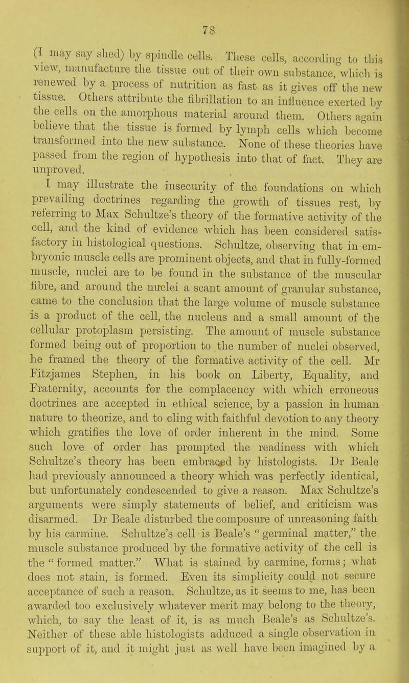 (I may say shed) by spindle cells. These cells, according to this view, nianntacturc the tissue out of their own substance, which is renewed by a process of nutrition as fast as it gives off the new tissue. Others attribute the fibrillation to an influence exerted by the cells on the amorphous material around them. Others again believe that the tissue is formed by lymph cells which become transformed into the new substance. None of these theories have passed from the region of hypothesis into that of fact. They are unproved. I may illustrate the insecurity of the foundations on which prevailing doctrines regarding the growth of tissues rest, by referring to Max Schultze's theory of the formative activity of the cell, and the kind of evidence which has been considered satis- factory in histological questions. Schultze, observing that in em- bryonic muscle cells are prominent objects, and that in fully-formed muscle, nuclei are to be found in the substance of the muscular fibre, and around the nuclei a scant amount of granular substance, came to the conclusion that the large volume of muscle substance is a product of the cell, the nucleus and a small amount of the cellular protoplasm persisting. The amount of muscle substance formed being out of proportion to the number of nuclei observed, he framed the theory of the formative activity of the cell. Mr Fitzjames Stephen, in his book on Liberty, Equality, and Fraternity, accounts for the complacency with which erroneous doctrines are accepted in ethical science, by a passion in human nature to theorize, and to cling with faithful devotion to any theory which gratifies the love of order inherent in the mind. Some such love of order has prompted the readiness with which Schultze's theory has been embraaed by histologists. Dr Beale had previously announced a theory which was perfectly identical, but unfortunately condescended to give a reason. Max Schultze's arguments Avere simply statements of belief, and criticism was disarmed. Dr Beale disturbed the composure of unreasoning faith by his carmine. Schultze's cell is Beale's  germinal matter, the muscle substance produced by the formative activity of the cell is the  formed matter. What is stained by carmine, forms; what does not stain, is formed. Even its simplicity could not secure acceptance of such a reason. Schultze, as it seems to me, has been awarded too exclusively whatever merit may belong to the theory, which, to say the least of it, is as much Beale's as Schultze's. ISTeither of these able histologists adduced a single observation i]i support of it, and it might just as well have been imagined by a