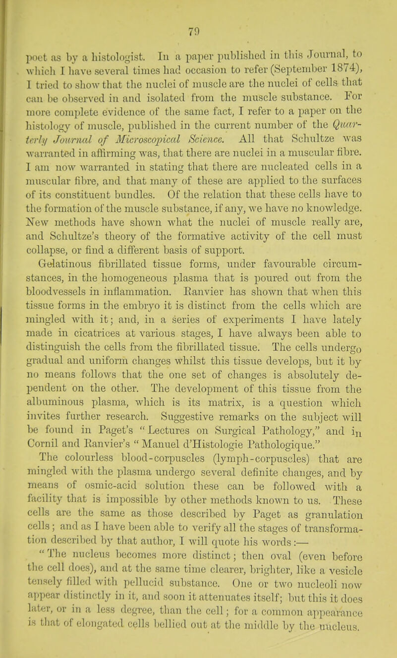 70 poet as by a histolo^nst. In a paper publisliecl in tliis Journal, to which I have several times had occasion to refer (September 1874), 1 tried to show that the nuclei of muscle are the nuclei of cells that can be ol)served in and isolated from the muscle substance. For more complete evidence of the same fact, I refer to a paper on the histology of muscle, published in the current number of the Quar- terly Journal of Microscojncal Science. All that Schultze was warranted in affirming Avas, that there are nuclei in a muscular fibre. I am now w-arranted in stating that there are nucleated cells in a muscular fibre, and that many of these are applied, to the surfaces of its constituent bundles. Of the relation that these cells have to the formation of the muscle substance, if any, we have no knowledge. New methods have shown what the nuclei of muscle really are, and Schultze's theory of the formative activity of the cell must collapse, or find a different basis of support. Gelatinous fibrillated tissue forms, under favourable circum- stances, in the homogeneous plasma that is poured out from the bloodvessels in inflammation. Eanvier has shown that when this tissue forms in the embryo it is distinct from the cells which are mingled with it; and, in a series of experiments I have lately made in cicatrices at various stages, I have always been able to distinguish the cells from the fibrillated tissue. The cells imdergo gradual and uniform changes whilst this tissue develops, but it by no means follows that the one set of changes is absolutely de- pendent on the other. The development of this tissue from the albuminous plasma, which is its matrix, is a question which invites further research. Suggestive remarks on the subject will be found in Paget's Lectures on Surgical Pathology, and in Cornil and Ptanvier's Manuel d'Histologie l*athologique. The colourless blood-corpuscles (lymph-corpuscles) that are mingled with the plasma undergo several definite changes, and by means of osmic-acid solution these can be followed with a facility that is impossible by other methods known to us. These cells are the same as those described by Paget as granulation cells; and as I have been able to verify all the stages of transforma- tion descril)ed by that author, I will quote his words:— The nucleus becomes more distinct; then oval (even before the cell does), and at the same time clearer, brighter, like a vesicle tensely filled with pellucid substance. One or two nucleoli now appear distinctly in it, and soon it attenuates itself; but this it does later, or in a less degi-ee, than the cell; for a common appearance is that of elongated cells bellied out at the middle by the nucleus.