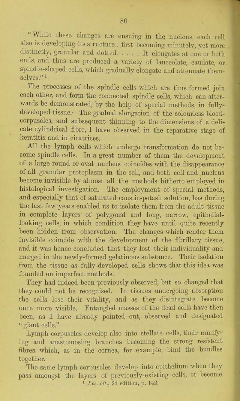 While these changes are ensuing in the nucleiis, eacli cell also is developing its structure ; first becoming minutely, yet more distinctly, granular and dotted It elongates at one or both ends, and thus are produced a variety of lanceolate, caudate, or spindle-shaped cells, which gradually elongate and attenuate them- selves. ^ The processes of the spindle ceUs which are thus formed join each other, and form the connected spindle cells, which can after- wards be demonstrated, by the help of special methods, in fully- developed tissue.- The gradual elongation of the colourless blood- corpuscles, and subsequent thinning to the dimensions of a deli- cate cylindrical fibre, I have observed in the reparative stage of keratitis and in cicatrices. All the Ijonph cells which undergo transformation do not be- come spindle cells. In a great number of them the development of a large round or oval nucleus coincides with the disappearance of all granular protoplasm in the cell, and both cell and nucleus become invisible by almost all the methods hitherto employed in histological investigation. The employment of special methods, and especially that of satm-ated caustic-potash solution, has during the last few years enabled us to isolate them from the adult tissue in complete layers of polygonal and long, narrow, epithelial- looking cells, in which condition they have until quite recently been hidden from observation. The changes which render them invisible coincide with the development of the fibrillary tissue, and it was hence concluded that they lost their individuality and merged in the newly-formed gelatinous substance. Their isolation from the tissue as fully-developed cells shows that this idea was founded on imperfect methods. They had indeed been previously observed, but so changed that they could not be recognised. In tissues undergoing absorption the cells lose their vitality, and as they disintegrate become once more visible. Entangled masses of the dead cells have then been, as I have already pointed out, observed and designated  giant cells. Lymph corpuscles develop also into stellate cells, their ramify- ing and anastomosing branches becoming the strong resistent fibres which, as in the cornea, for example, bind the bundles together. The same lymph corpuscles develop into epithelium when they pass amongst the layers of previously-existing cells, or become ' Loc, cit., 3cl edition, p. 142.