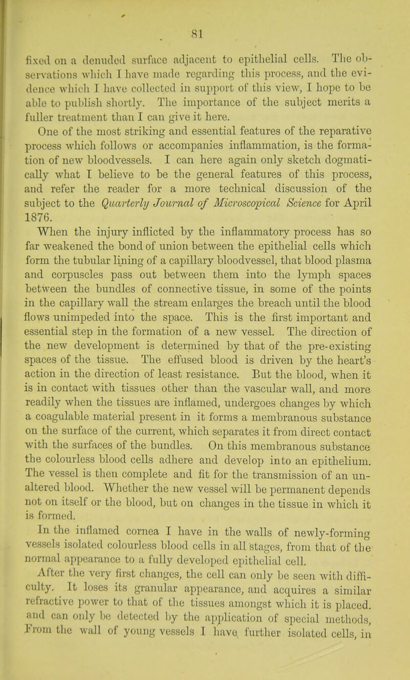 fixed on a denuclcil surface adjacent to epithelial cells. The oh- servations wliich I liave made regarding tliis process, and tlie evi- dence whii'li I have collected in support of this view, I hope to be able to publish shortly. The importance of the subject merits a fuller treatment than I can give it here. One of the most striking and essential features of the reparative process which follows or accompanies inflammation, is the forma- tion of new bloodvessels. I can here again only sketch dogmati- cally what I believe to be the general features of this process, and refer the reader for a more technical discussion of the subject to the Quarterly Joxirnal of Microscopical Science for April 1876. When the injury inflicted by the inflammatory process has so far weakened the bond of union between the epithelial cells which form the tubular lining of a capillary bloodvessel, that blood plasma and corpuscles pass out between them into the lymph spaces between the bundles of connective tissue, in some of the points in the capillary wall the stream enlarges the breach until the blood flows unimpeded into the space. This is the first important and essential step in the formation of a new vessel. The direction of the new development is determined by that of the pre-existing spaces of the tissue. The effused blood is driven by the heart's action in the direction of least resistance. But the blood, when it is in contact with tissues other than the vascular wall, and more readily when the tissues are inflamed, undergoes changes by which a coagulable material present in it forms a membranous substance on the surface of the current, which separates it from direct contact with the surfaces of the bundles. On this membranous substance the colourless blood cells adhere and develop into an epithelium. The vessel is then complete and fit for the transmission of an un- altered blood. Whether the new vessel will be permanent depends not on itself or the blood, but on changes in the tissue in which it is formed. In the inflamed cornea I have in the walls of newly-forming vessels isolated colourless blood cells in all stages, from that of the normal appearance to a fully developed epithelial cell. After the very first changes, the cell can only be seen with diffi- culty. It loses its granular appearance, and acquires a similar refractive power to that of the tissues amongst which it is placed, and can only be detected by the application of special methods, From the wall of young vessels I have, further isolated ceUs, in