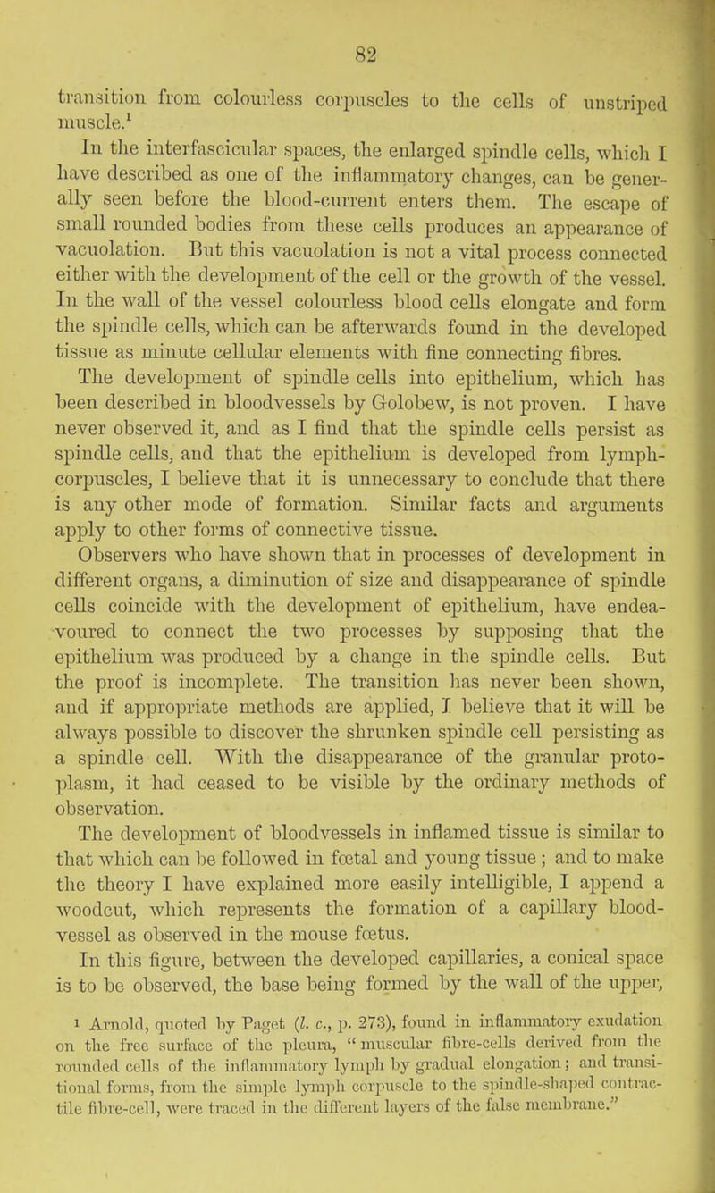 transition from colourless corixiscles to the cells of unstriped nuiscle/ In the interfascicular spaces, the enlarged spindle cells, which I have described as one of the inflammatory changes, can be gener- ally seen before the blood-current enters them. The escape of small rounded bodies from these cells produces an appearance of vacuolation. But this vacuolation is not a vital process connected either with the development of the cell or the growth of the vessel. In the wall of the vessel colourless blood cells elongate and form the spindle cells, which can be afterwards found in the developed tissue as minute cellular elements with fine connecting fibres. The development of spindle cells into epithelium, which has been described in bloodvessels by Golobew, is not proven. I have never observed it, and as I find that the spindle cells persist as spindle cells, and that the epithelium is developed from lymph- corpuscles, I believe that it is unnecessary to conclude that there is any other mode of formation. Similar facts and arguments apply to other forms of connective tissue. Observers who have shown that in processes of development in different organs, a diminution of size and disappearance of spindle cells coincide with the development of epithelium, have endea- voured to connect the two processes by supposing that the epithelium was produced by a change in the spindle cells. But the proof is incomplete. The transition has never been shown, and if appropriate methods are applied, I believe that it will be always possible to discover the shrunken spindle cell persisting as a spindle cell. With the disappearance of the granular proto- plasm, it had ceased to be visible by the ordinary methods of observation. The development of bloodvessels in inflamed tissue is similar to that which can be followed in foetal and young tissue ; and to make the theory I have explained more easily intelligible, I append a woodcut, Avhich represents the formation of a capillary blood- vessel as observed in the mouse foetus. In this figure, between the developed capillaries, a conical space is to be observed, the base being formed by the Avail of the upper, 1 Arnold, (luoted by Paget {I. c, p. 273), found in inflammatoiy exudation on the free surface of the pleura, muscular fibre-cells derived from the rounded cells of the inflammatory lymph by gradual elongation; and transi- tional forms, from the simple Ijanph corpuscle to the spindle-sha]3ed contrac- tile fibre-cell, were traced in tlic Lliflerunt layers of the false membrane.
