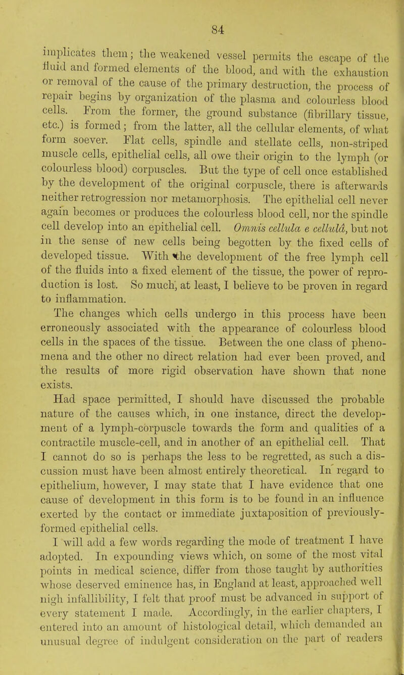 implicates tlioiu; the weakened vessel permits the escape of the fluid and formed elements of the Llood, and with the exhaustion or removal of the cause of the primary destruction, the process of repair begins by organization of the plasma and colourless blood cells. From the former, the ground substance (fibrillary tissue, etc.) is formed; from the latter, all tlie cellular elements, of what form soever. Flat cells, spindle and stellate cells, non-striped muscle cells, epithelial cells, all owe their origin to the lymph (or colourless blood) corpuscles. But the type of cell once established by the development of the original corpuscle, there is afterwards neither retrogression nor metamorphosis. The epithelial cell never again becomes or produces the colourless blood cell, nor the spindle cell develop into an epithelial cell. Omnis cellula e cclluld, but not in the sense of new cells being begotten by the fixed cells of developed tissue. With «the development of the free lymph cell of the fluids into a fixed element of the tissue, the power of repro- duction is lost. So much, at least, I believe to be proven in regard to inflammation. The changes which cells undergo in tliis process have been erroneously associated with the appearance of colourless blood cells in the spaces of the tissue. Between the one class of pheno- mena and the other no direct relation had ever been proved, and the results of more rigid observation have shown that none exists. Had space permitted, I should have discussed the probable nature of the causes which, in one instance, direct the develop- ment of a lymph-corpuscle towards the form and qualities of a contractile muscle-cell, and in another of an epithelial cell. That I cannot do so is perhaps the less to be regretted, as such a dis- cussion must have been almost entirely theoretical. In regard to epithelium, however, I may state that I have evidence that one cause of development in this form is to be found in an influence exerted by the contact or immediate juxtaposition of previously- formed epithelial cells. I will add a few words regarding the mode of treatment I have adopted. In expounding views which, on some of the most vital points in medical science, differ from those taught by authorities whose deserved eminence has, in England at least, approached well nigh infallibility, I felt that proof must be advanced in support of every statement I made. Accordingly, in the earlier chapters, I entered into an amount of histological detail, which demanded an unusual degree of indulgent consideration on the part ol readers