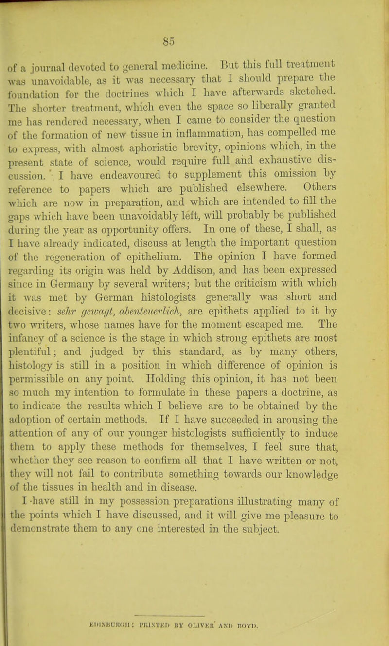 of a journal devoted to general medicine. lUit this full treatment was unavoidable, as it was necessary that I should prepare the foundation for the doctrines which I have afterwards sketched. The shorter treatment, which even the space so liberally gi-anted me has rendered necessary, when I came to consider the question of the formation of new tissue in inflammation, has compelled me to express, with almost aphoristic brevity, opinions which, in the present state of science, would require full and exhaustive dis- cussion. ' I have endeavoured to supplement this omission by reference to papers which are published elsewhere. Others which are now in preparation, and which are intended to fill the gaps which have been unavoidably left, will probably be published during the year as opportimity offers. In one of these, I shall, as I have already indicated, discuss at length the important question of the regeneration of epithelium. The opinion I have formed regarding its origin was held by Addison, and has been expressed since in Germany by several writers; but the criticism with which it was met by German histologists generally was short and decisive: sclir gmagt, a^enteuerlich, are epithets applied to it by two writers, whose names have for the moment escaped me. The infancy of a science is the stage in which strong epithets are most plentiful; and judged by this standard, as by many others, histology is still in a position in which difference of opinion is permissible on any point. Holding this opinion, it has not been so much my intention to formulate in these papers a doctrine, as to indicate the results which I believe are to be obtained by the adoption of certain methods. If I have succeeded in arousing the attention of any of our younger histologists sufficiently to induce them to apply these methods for themselves, I feel sure that, whether they see reason to confirm all that I have written or not, they will not fail to contribute something towards our knowledge of the tissues in health and in disease. I -have still in my possession preparations illustrating many of the points which I have discussed, and it will give me pleasure to demonstrate them to any one interested in the subject. fci)iMiiiK(;ii: I'Ki.vrKi) uy olivku and novn.