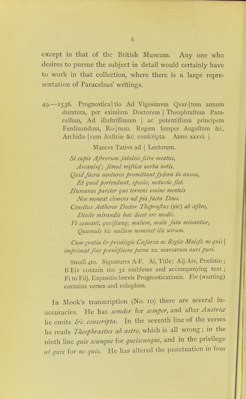 except in that of the British Museum. Any one who desires to pursue the subject in detail would certainly have to work in that collection, where there is a large repre- sentation of Paracelsus' writings. 49.—1536. Prognostica 1 tic Ad Vigesimvm Qvar-|tum annum duratura, per eximium Doctorem | Theophraftum Para- celfum, Ad illuftriffimum | ac potentiffimu principem Ferdinandum, Ro-[man. Regem femper Auguftum &c. Archidu-1 cem Auftrije &c. confcripta. Anno xxxvi. | Marcvs Tativs ad | Lectorem. Si ciipis Aftrorujii Jataleis fcire meatus, A rcafiisq'j fimul miftica uerba notis. Quid facra ueniuros p7-omittant fydera in annos, Et quod portendunt, spesue, vietusiie fiet. Humanas pariter quo terrens o/nine menteis Nos inoneat clemens ad pia facta Deus. Concitus Aethereo Doctor Thepraftus (sic) ab ceftro, Diuite mirandis hac docet ore modis. Vi caucant, queifcunq; maiutu, mala fata minantur, Quamuis hie nullum iiominet ilk uirum. Cum gratia &^priuilegio Ca:farcce ac Regies Maieft. lie quis \ imprimat finepcrmifsione poena 20. marcarum auripurL Small 4to. Signatures A-F. Ai, Title; Aij-Aiv, Prasfatio; B Eiv contain the 32 emblems and accompanying text; Fi to Fiij, Expositio brevis Prognosticationis. Fiv (wanting) contains verses and colophon. In Mook's transcription (No. 10) there are several in- accuracies. He has senider for semper, and after Austrice he omits &c. conscripta. In the seventh line of the verses he reads Theophrasttis ab astro, which is all wrong; in the ninth line quie scunque for queiscwique, and in the privdege ut quis for nc quis. He has altered the punctuation in four