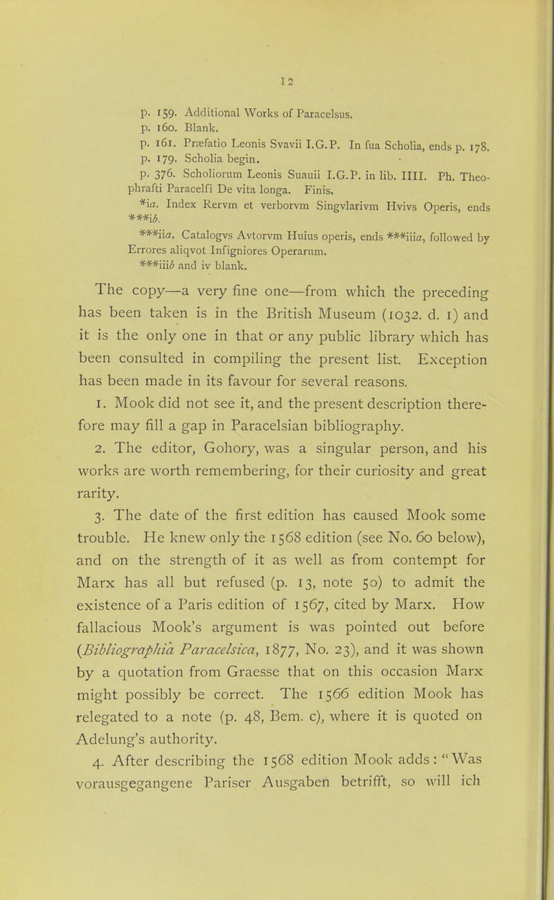 p. 159. Additional Works of Paracelsus, p. 160. Blank. p. 161. Prrefatio Leonis Svavii I.G.P. In fua Scholia, ends p. 178. p. 179. Scholia begin. p. 376. Scholioium Leonis Suauii I.G.P. in lib. IIII. Ph. Theo- phrafti Paracelfi De vita longa. Finis. *ia. Index Rervm et verborvm Singvlarivm Hvivs Operis, ends ***iia. Catalogvs Avtorvm Huius operis, ends ***iii(7, followed by Errores aliqvot Infigniores Operarum. ***ind and iv blank. The copy—a very fine one—from which the preceding has been taken is in the British Museum (1032. d. i) and it is the only one in that or any pubHc hbrary which has been consulted in compiling the present list. Exception has been made in its favour for several reasons. 1. Mook did not see it, and the present description there- fore may fill a gap in Paracelsian bibliography. 2. The editor, Gohory, was a singular person, and his works are worth remembering, for their curiosity and great rarity. 3. The date of the first edition has caused Mook some trouble. He knew only the 1568 edition (see No. 60 below), and on the strength of it as well as from contempt for Marx has all but refused (p. 13, note 50) to admit the existence of a Paris edition of 1567, cited by Marx. How fallacious Mook's argument is was pointed out before {Bibliographi'a Paracelsica, 1877, No. 23), and it was shown by a quotation from Graesse that on this occasion Marx might possibly be correct. The 1566 edition Mook has relegated to a note (p. 48, Bem. c), where it is quoted on Adelung's authority. 4. After describing the 1568 edition Mook adds: Was vorausgegangene Pariser Au.sgabcn betrifTt, so will ich