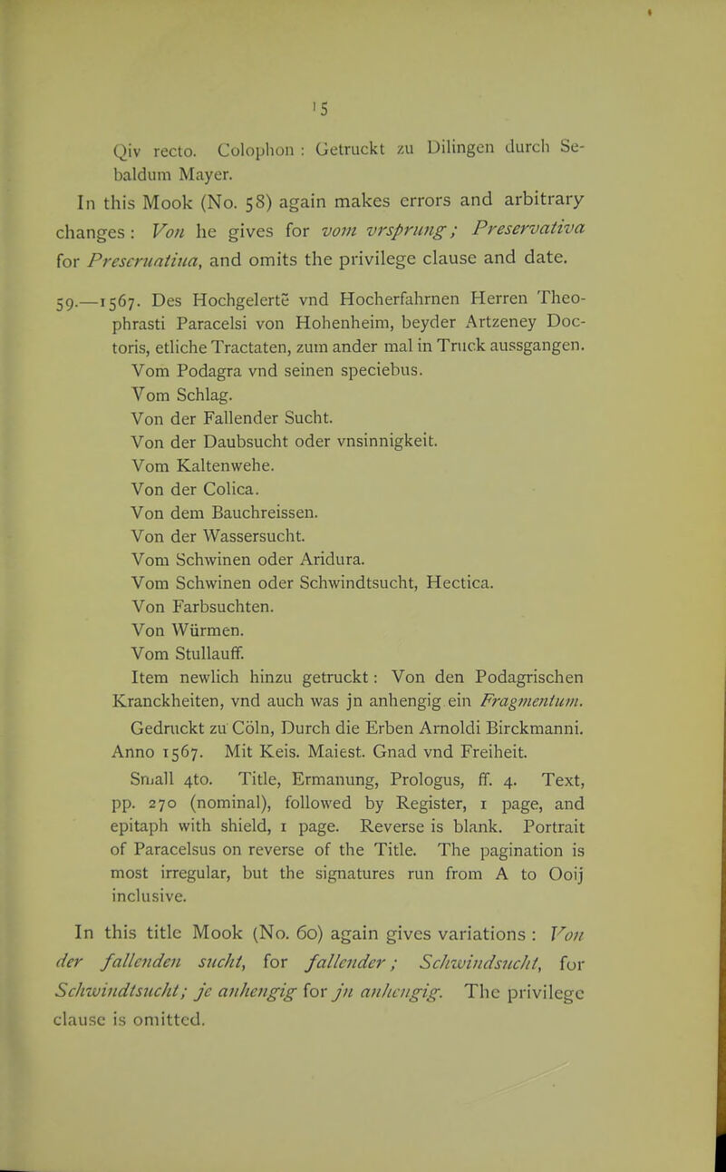 'S Qiv recto. Colophon : Getruckt zii Uilingcn durcli Sc- baldiim Mayer. In this Mook (No. 58) again makes errors and arbitrary changes : Vo/i he gives for vo7u vrsprimg; Preservativa for Prescruatiua, and omits the privilege clause and date. 59.—1567. Des Hochgelcrte vnd Hocherfahrnen Herren Theo- phrasti Paracelsi von Hohenheim, beyder Artzeney Doc- toris, etliche Tractaten, zum ander mal in Truck aussgangen. Vom Podagra vnd seinen speciebus. Vom Schlag. Von der Fallender Sucht. Von der Daubsucht oder vnsinnigkeit. Vom Kaltenwehe. Von der Colica. Von dem Bauchreissen. Von der Wassersucht. Vom Schwinen oder Aridura. Vom Schwinen oder Schwindtsucht, Hectica. Von Farbsuchten. Von Wiirraen. Vom Stullauff. Item newlich hinzu getruckt: Von den Podagrischen Kranckheiten, vnd auch was jn anhengig ein Fragmentiiin. Gedruckt zu Cohi, Durch die Erben Arnoldi Birckmanni. Anno 1567. Mit Keis. Maiest. Gnad vnd Freiheit. Sniall 4to. Title, Ermanung, Prologus, ff. 4. Text, pp. 270 (nominal), followed by Register, i page, and epitaph with shield, i page. Reverse is blank. Portrait of Paracelsus on reverse of the Title. The pagination is most irregular, but the signatures run from A to Ooij inclusive. In this title Mook (No. 60) again gives variations : Vou der falle7iden sucht, for fallender; ScJnvindsncht, fur Schwindtsucht; je anhengig for jn anhengig. The privilege clause is omitted.