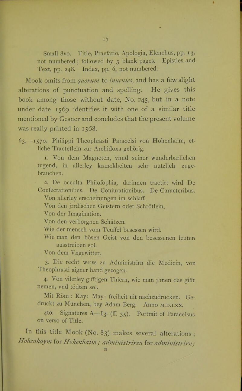 ■7 Small 8vo. Title, Praefatio, Apologia, Elenchus, pp. 13, not numbered; followed by 3 blank pages. Epistles and Text, pp. 248. Index, pp. 6, not numbered. Mock omits from quorwn to inuenics, and has a few slight alterations of punctuation and spelling. He gives this book among those without date. No. 245, but in a note under date 1569 identifies it with one of a similar title mentioned by Gesner and concludes that the present volume was really printed in 1568. 63.—1570. Philippi Theophrasti Paracelsi von Hohenhaim, et- liche Tractetlein zur Archidoxa gehorig. 1. Von dem Magneten, vnnd seiner wunderbarlichen tugend, in allerley kranckheiten sehr Diitzlich zuge- brauchen. 2. De occulta Philofophia, darinnen tractirt wird De Confecrationibus. De Coniurationibus. De Caracteribus. Von allerley erscheinungen im schlaff. Von den jrrdischen Geistern oder Schrotlein. Von der Imagination. Von den verborgnen Schatzen. Wie der mensch vom Teuffel bescssen wird. Wie man den bosen Geist von den besessenen leuten ausstreiben sol. Von dem Vngewitter. 3. Die recht weiss zu Administrirn die Medicin, von Theophrasti aigner hand gezogen. 4. Von vilerley gifftigen Thiern, wie man jhnen das gifft nemen, vnd todten sol. MitRom: Kay: May: freiheit nit nachzudrucken. Ge- druckt zu Miinchen, bey Adam Berg. Anno m.d.lxx. 4to. Signatures A—13. (ff. 35). Portrait of Paracelsus on verso of Title. In this title Mook (No. 83) makes several alterations ; Iloheiihayin iox Hohenhaim ; adiniitistriren {ox adininisinrn; D